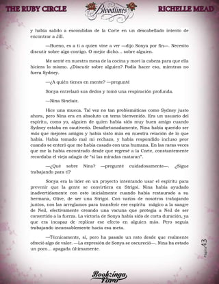 Página43
y había salido a escondidas de la Corte en un descabellado intento de
encontrar a Jill.
—Bueno, es a ti a quien vine a ver —dijo Sonya por fin—. Necesito
discutir sobre algo contigo. O mejor dicho… sobre alguien.
Me senté en nuestra mesa de la cocina y moví la cabeza para que ella
hiciera lo mismo. ¿Discutir sobre alguien? Podía hacer eso, mientras no
fuera Sydney.
—¿A quién tienes en mente? —pregunté
Sonya entrelazó sus dedos y tomó una respiración profunda.
—Nina Sinclair.
Hice una mueca. Tal vez no tan problemáticas como Sydney justo
ahora, pero Nina era en absoluto un tema bienvenido. Era un usuario del
espíritu, como yo, alguien de quien había sido muy buen amigo cuando
Sydney estaba en cautiverio. Desafortunadamente, Nina había querido ser
más que mejores amigos y había visto más en nuestra relación de lo que
había. Había tomado mal mi rechazo, y había respondido incluso peor
cuando se enteró que me había casado con una humana. En las raras veces
que me la había encontrado desde que regresé a la Corte, constantemente
recordaba el viejo adagio de “si las miradas mataran”.
—¿Qué sobre Nina? —pregunté cuidadosamente—. ¿Sigue
trabajando para ti?
Sonya era la líder en un proyecto intentando usar el espíritu para
prevenir que la gente se convirtiera en Strigoi. Nina había ayudado
inadvertidamente con esto inicialmente cuando había restaurado a su
hermana, Olive, de ser una Strigoi. Con varios de nosotros trabajando
juntos, nos las arreglamos para transferir ese espíritu mágico a la sangre
de Neil, efectivamente creando una vacuna que protegía a Neil de ser
convertido a la fuerza. La victoria de Sonya había sido de corta duración, ya
que era incapaz de replicar ese efecto en alguien más. Pero seguía
trabajando incansablemente hacía esa meta.
—Técnicamente, sí, pero ha pasado un rato desde que realmente
ofreció algo de valor. —La expresión de Sonya se oscureció—. Nina ha estado
un poco… apagada últimamente.
 