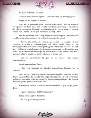 Página44
No pude evitar reír un poco.
—Somos usuarios del espíritu. Todos estamos un poco apagados.
Sonya no me regresó la sonrisa.
—No así. Si pudieras verla… bueno, entenderías. Ayer la mandé a
casa porque no decía nada con sentido. También lucía como si no hubiera
dormido en semanas. El único usuario del espíritu que he visto en tan mal
estado fue… bueno, la vez que entrevisté a Avery Lazar.
Eso me detuvo en seco. Avery, otro usuario del espíritu, estaba ahora
en el hospital para enfermos mentales de una prisión Moroi.
—Avery usaba cantidades ridículas de espíritu —le recordé—. O sea,
ridículas. Y a diario. —Recordando, Jill había hecho mella en mí,
drenándome temporalmente del espíritu, pero había sido cosa de una vez.
Avery había intentado hazañas de alto poder, una y otra vez, llevándola a su
actual estado donde su mente ya no podía más—. Nina tendría que estar
haciendo alguna magia bastante seria para terminar así.
—Eso es exactamente lo que me da miedo —dijo Sonya
sombríamente.
Jadeé, pensando en Avery.
—¿Qué esté tratando de adquirir compañeros besados por la
sombra?
—No, no eso… sino algo que toma casi tanto poder y que es hecho a
diario. Cuando trato de sacarle una respuesta, me evade o solo comienza a
balbucear tonterías. —Sonya suspiró—. Estoy preocupada por ella, Adrian.
Necesita ayuda, pero no me dice nada.
Mientras el silencio crecía, de repente entendí lo que Sonya quería
decir.
—¿Qué? ¿Crees que hablará conmigo?
Sonya se encogió de hombros.
—No sé a quién más pedírselo.
 