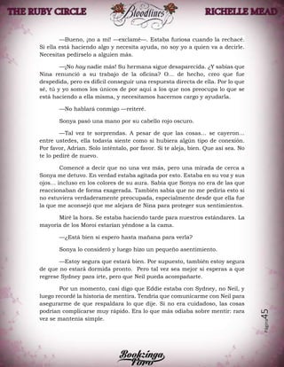 Página45
—Bueno, ¡no a mí! —exclamé—. Estaba furiosa cuando la rechacé.
Si ella está haciendo algo y necesita ayuda, no soy yo a quien va a decirle.
Necesitas pedírselo a alguien más.
—¡No hay nadie más! Su hermana sigue desaparecida. ¿Y sabías que
Nina renunció a su trabajo de la oficina? O… de hecho, creo que fue
despedida, pero es difícil conseguir una respuesta directa de ella. Por lo que
sé, tú y yo somos los únicos de por aquí a los que nos preocupa lo que se
está haciendo a ella misma, y necesitamos hacernos cargo y ayudarla.
—No hablará conmigo —reiteré.
Sonya pasó una mano por su cabello rojo oscuro.
—Tal vez te sorprendas. A pesar de que las cosas… se cayeron…
entre ustedes, ella todavía siente como si hubiera algún tipo de conexión.
Por favor, Adrian. Solo inténtalo, por favor. Si te aleja, bien. Que así sea. No
te lo pediré de nuevo.
Comencé a decir que no una vez más, pero una mirada de cerca a
Sonya me detuvo. En verdad estaba agitada por esto. Estaba en su voz y sus
ojos… incluso en los colores de su aura. Sabía que Sonya no era de las que
reaccionaban de forma exagerada. También sabía que no me pediría esto si
no estuviera verdaderamente preocupada, especialmente desde que ella fue
la que me aconsejó que me alejara de Nina para proteger sus sentimientos.
Miré la hora. Se estaba haciendo tarde para nuestros estándares. La
mayoría de los Moroi estarían yéndose a la cama.
—¿Está bien si espero hasta mañana para verla?
Sonya lo consideró y luego hizo un pequeño asentimiento.
—Estoy segura que estará bien. Por supuesto, también estoy segura
de que no estará dormida pronto. Pero tal vez sea mejor si esperas a que
regrese Sydney para irte, pero que Neil pueda acompañarte.
Por un momento, casi digo que Eddie estaba con Sydney, no Neil, y
luego recordé la historia de mentira. Tendría que comunicarme con Neil para
asegurarme de que respaldara lo que dije. Si no era cuidadoso, las cosas
podrían complicarse muy rápido. Era lo que más odiaba sobre mentir: rara
vez se mantenía simple.
 