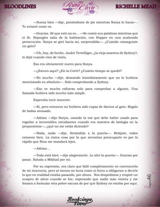 Página46
—Suena bien —dije, poniéndome de pie mientras Sonya lo hacía—.
Te avisaré como va.
—Gracias. Sé que esto no es… —Se comió sus palabras mientras que
el Sr. Bojangles salía de la habitación, con Hopper en una acalorada
persecución. Sonya se giró hacia mí, sorprendida—. ¿Cuándo conseguiste
un gato?
—Uh, hoy, de hecho. Jackie Terwilliger, ¿la vieja maestra de Sydney?,
lo dejó cuando vino de visita.
Eso era obviamente nuevo para Sonya.
—¿Estuvo aquí? ¿En la Corte? ¿Cuánto tiempo se quedó?
—No mucho —dije, deseando inmediatamente que no lo hubiera
mencionado en absoluto—. Solo comprobando a Sydney.
—Eso es mucho esfuerzo solo para comprobar a alguien. Una
llamada hubiera sido mucho más simple.
Esperaba lucir inocente.
—Sí, pero entonces no hubiera sido capaz de darnos al gato. Regalo
de bodas atrasado.
—Adrian —dijo Sonya, usando la voz que debe haber usado para
regañar a incontables estudiantes cuando era maestra de biología en la
preparatoria—, ¿qué no me estás diciendo?
—Nada, nada —dije, llevándola a la puerta—. Relájate, todos
estamos bien. La única cosa por la que necesitas preocuparte es por lo
rápido que Nina me mandará lejos.
—Adrian…
—Todo está bien —dije alegremente. Le abrí la puerta—. Gracias por
pasar. Saluda a Mikhail por mí.
Por su expresión, era claro que fallé completamente en convencerla
de mi inocencia, pero al menos no lucía como si fuera a obligarme a decirle
lo que en realidad estaba pasando, por ahora. Nos despedimos y respiré un
suspiro de alivio cuando se fue, esperando que nadie más viniera y me
forzara a formular otra pobre excusa de por qué Sydney no estaba por aquí.
 