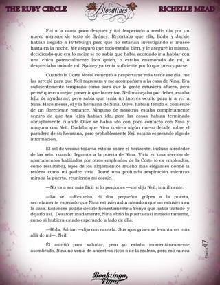 Página47
Fui a la cama poco después y fui despertado a medio día por un
nuevo mensaje de texto de Sydney. Reportaba que ella, Eddie y Jackie
habían llegado a Pittsburgh pero que no estarían investigando el museo
hasta en la noche. Me aseguró que todo estaba bien, y le aseguré lo mismo,
decidiendo que era lo mejor si no sabía que había acordado ir a hablar con
una chica potencialmente loca quien, o estaba enamorada de mí, o
despreciaba todo de mí. Sydney ya tenía suficiente por lo que preocuparse.
Cuando la Corte Moroi comenzó a despertarse más tarde ese día, me
las arreglé para que Neil regresara y me acompañara a la casa de Nina. Era
suficientemente temprano como para que la gente estuviera afuera, pero
pensé que era mejor prevenir que lamentar. Neil manejaba por deber, estaba
feliz de ayudarme, pero sabía que tenía un interés oculto para ir a ver a
Nina. Hace meses, él y la hermana de Nina, Olive, habían tenido el comienzo
de un floreciente romance. Ninguno de nosotros estaba completamente
seguro de que tan lejos habían ido, pero las cosas habían terminado
abruptamente cuando Olive se había ido con poco contacto con Nina y
ninguno con Neil. Dudaba que Nina tuviera algún nuevo detalle sobre el
paradero de su hermana, pero probablemente Neil estaba esperando algo de
información.
El sol de verano todavía estaba sobre el horizonte, incluso alrededor
de las seis, cuando llegamos a la puerta de Nina. Vivía en una sección de
apartamentos habitados por otros empleados de la Corte (o ex empleados,
como resultaba), lejos de los alojamientos mucho más elegantes donde la
realeza como mi padre vivía. Tomé una profunda respiración mientras
miraba la puerta, reuniendo mi coraje.
—No va a ser más fácil si lo pospones —me dijo Neil, inútilmente.
—Lo sé. —Resuelto, di dos pequeños golpes a la puerta,
secretamente esperado que Nina estuviera durmiendo o que no estuviera en
la casa. Entonces podría decirle honestamente a Sonya que había tratado y
dejarlo así. Desafortunadamente, Nina abrió la puerta casi inmediatamente,
como si hubiera estado esperando a lado de ella.
—Hola, Adrian —dijo con cautela. Sus ojos grises se levantaron más
allá de mí—. Neil.
Él asintió para saludar, pero yo estaba momentáneamente
asombrado. Nina no venía de ancestros ricos o de la realeza, pero eso nunca
 