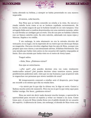 Página48
había afectado su belleza, y siempre se había presentado en una manera
impecable.
Al menos, solía hacerlo.
Esa Nina que yo había conocido no estaba a la vista. Su oscuro y
rizado cabello lucía como si no se hubiera cepillado recientemente. De
hecho, no estaba seguro de que lo hubiese lavado en un rato tampoco. Una
arrugada falda azul a cuadros desentonaba con una camiseta naranja, sobre
lo cual llevaba un cárdigan gris al revés. Uno de sus pies se hallaba cubierto
con un blanco calcetín corto. Su otro calcetín, adornado con rayas rojas y
blancas, llegaba a su rodilla.
Y sin embargo, lo más alarmante no era la extraña elección del
vestuario; en su lugar, era la expresión de su rostro que me decía que Sonya
no exageraba. Oscuros círculos colgaban bajo los ojos de Nina, aunque sus
propios ojos eran claros y casi demasiado alertas, brillaban febrilmente. Era
una mirada que había visto antes en los usuarios del espíritu empujados al
límite. Era una mirada que había visto en el rostro de Avery Lazar.
Tragué saliva.
—Hola, Nina. ¿Podemos entrar?
Sus ojos se estrecharon.
—¿Por qué? ¿Así puedes decirme otra vez cuán totalmente
inadecuados somos? ¿Así puedes decirme cómo nosotros nunca, jamás
posiblemente podremos salir, visto que no soy humana y que al parecer solo
te enganchas con personas que sirven también de cena?
Mi temperamento comenzó a estallar ante el desprecio, pero luego
me recordé a mí mismo que ella no estaba bien.
—Lo siento por lo que dije la última vez, lo digo en serio. Conocí a
Sydney mucho antes de conocerte. Pero eso no es por lo que estoy aquí para
hablar contigo. Por favor, ¿podemos entrar?
Nina me miró sin decir nada durante mucho tiempo, y aproveché la
oportunidad para recurrir al espíritu y echar un vistazo a su aura. Como
Lissa ayer, el aura de Nina estaba llena con el pálido dorado de un usuario
del espíritu. A diferencia de Lissa, sin embargo, el dorado de Nina tenía una
 
