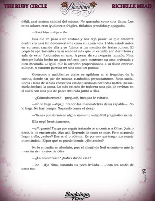 Página49
débil, casi acuosa calidad del mismo. No quemaba como una llama. Los
otros colores eran igualmente frágiles, titilaban prendidos y apagados.
—Está bien —dijo al fin.
Ella dio un paso a un costado y nos dejó pasar. Lo que encontré
dentro era casi tan desconcertante como su apariencia. Había estado antes
en su casa, cuando ella y yo fuimos a un montón de fiestas juntos. El
pequeño apartamento era en realidad más que un estudio, con dormitorio y
sala de estar fusionados en uno. A pesar de su pequeño tamaño, Nina
siempre había hecho un gran esfuerzo para mantener su casa ordenada y
bien decorada. Al igual que la atención proporcionada a su físico exterior,
aunque, el cuidado parecía ser una cosa del pasado.
Costrosos y malolientes platos se apilaban en el fregadero de la
cocina, donde un par de moscas zumbaban perezosamente. Ropa sucia,
libros y latas de bebida energética estaban apilados por todas partes, mesas,
suelo, incluso la cama. Lo más extraño de todo era una pila de revistas en
el suelo con una pila de papel triturado junto a ellas.
—¿Cómo duermes? —pregunté, incapaz de evitarlo.
—No lo hago —dijo, juntando las manos detrás de su espalda—. No
lo hago. No hay tiempo. No puedo correr el riesgo.
—Tienes que dormir en algún momento —dijo Neil pragmáticamente.
Ella negó frenéticamente.
—¡No puedo! Tengo que seguir tratando de encontrar a Olive. Quiero
decir, la he encontrado. Algo así. Depende de cómo se mire. Pero no puedo
llegar a ella, ¿sabes? Ese es el problema. Es por eso que tengo que seguir
intentándolo. El por qué no puedo dormir. ¿Entiendes?
No lo entendía en absoluto, pero el aliento de Neil se contuvo ante la
mención del nombre de Olive.
—¿La encontraste? ¿Sabes dónde está?
—No —dijo Nina, sonando un poco irritada—. Justo les acabo de
decir eso.
 