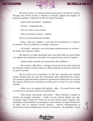 Página50
Sin previo aviso, se contoneó hasta suelo junto a la pila de revistas.
Recogió una revista al azar y empezó a romperla, página por página, en
pequeños pedazos, edificando la pila de hojas trituradas.
—¿Qué estás haciendo? —pregunté.
—Pensar —respondió ella.
—No, me refiero a las revistas.
—Esto me ayuda a pensar —explicó.
Neil y yo intercambiamos miradas.
—Nina —dije con cuidado—, creo que tal vez deberías ir a visitar a
un médico. Neil y yo podemos ir contigo, si quieres.
—No puedo —protestó, aun triturando metódicamente la revista—.
No hasta que contacte a Olive.
Me agaché a su lado, deseando tener una mejor idea de cómo hablar
con alguien tan claramente inestable. Uno pensaría que sería un experto.
—¿Cómo estás tratando de contactarla? ¿Por teléfono?
—En sueños —dijo Nina—. Lo logré. Un par de veces. Pero luego ella
me bloqueó. Volvió el sueño contra mí. Estoy tratando de luchar a través de
él, pero no puedo.
Me di cuenta por la expresión de Neil que esperaba que hubiese
tenido sentido para mí, pero me encontraba más confundido que nunca.
Una persona particularmente resistente podría hacer difícil para un usuario
del espíritu formar una conexión de sueño, pero el resto no tenía ningún
sentido.
—Olive no es un usuario del espíritu —dije—. No puede hacer nada
al sueño sin tú permiso. Ejerces el control final.
—Ella puede, ella puede, ella puede. —Nina comenzó a romper la
revista con energía renovada—. ¡Cada vez que intento hablar con ella,
construye algún obstáculo! Cosas en las que nunca pensé siquiera. Sus
pesadillas, mis pesadillas. Las de alguien. Las combato. Lo hago. Realmente,
lo hago. Pero se necesita mucho espíritu. —Detuvo abruptamente la
trituración y miró perdidamente al vacío con tristeza—. Es agotador. Y para
 