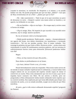 Página51
cuando lo atravieso, se escabulló. Se despierta a sí misma, y no puedo
hablar con ella. No puedo preguntarle por qué me dejó. ¿Sabes? —Los ojos
de Nina revoloteaban de mí a Neil—. ¿Sabes por qué se fue?
—No —dije suavemente—. Todo lo que sé es que necesitas un poco
de descanso en serio. —Empecé a poner una mano sobre su hombro, y se
apartó, ira brillando en sus ojos.
—No me fastidies —dijo en voz baja—. No vengas aquí y actúes como
si fueras mi amigo.
—Soy tú amigo, Nina. No importa lo que sucedió o no sucedió entre
nosotros, soy tu amigo. Quiero ayudarte.
Su ira al instante volcó a la desesperación.
—Nadie puede ayudarme. Nadie puede… espera. —Inesperadamente
me agarró del brazo, sus dedos clavándose con asombrosa, e incómoda
resistencia—. Tal vez me puedas ayudar. Eres el mejor soñador. Ven
conmigo la próxima vez que visite a Olive. Entonces verás... ¡verás cómo está
controlando el sueño! Si combinamos nuestros poderes, ¡tal vez seremos lo
suficientemente fuertes como para detenerla! ¡Entonces podremos hablar
con ella!
Negué.
—Nina, no hay manera de que ella pueda...
Esos dedos se profundizaron en mi brazo.
—¡Lo hace, Adrian! Únete a mí, y lo verás.
Pensé detenidamente antes de responder. Nina tenía razón acerca de
mi siendo el mejor soñador espiritual (eso lo sabíamos), y nunca había visto
ningún indicio de un no-usuario del espíritu siendo capaz de tomar el
control de un sueño. Nina creía claramente que ese era el caso y que eso le
impedía hacer contacto con Olive. No me atrevía a decirlo, pero me
preguntaba si Nina últimamente había estado utilizando tanto espíritu que
su control vacilaba. Eso explicaría por qué tenía dificultades para forjar una
conexión de sueño, y en su estado aturdido, surgió con la idea de que Olive
interfería.
Sí, pero, ¿qué si ella estuvo utilizando demasiado espíritu? preguntó
tía Tatiana.
 