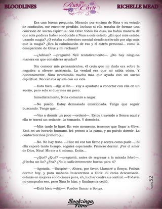 Página52
Era una buena pregunta. Mirando por encima de Nina y su estado
de confusión, me encontré perdido. Incluso si ella trataba de formar una
conexión de sueño espiritual con Olive todos los días, no había manera de
que sola pudiera haber conducido a Nina a este estado. ¿En qué más estaba
usando magia? ¿O estaba su deterioro mental siendo acelerado por algo más
que la magia? ¿Era la culminación de eso y el estrés personal... como la
desaparición de Olive y mi rechazo?
—¿Adrian? —preguntó Neil tentativamente—. ¿No hay ninguna
manera en que consideres ayudar?
Sin conocer mis pensamientos, él creía que mi duda era sobre la
negativa a ofrecer asistencia. La verdad era que no sabía cómo. Y
honestamente, Nina necesitaba mucho más que ayuda con un sueño
espiritual. Necesitaba ayuda con su vida.
—Está bien —dije al fin—. Voy a ayudarte a conectar con ella en un
sueño, pero solo si duermes un poco.
Inmediatamente, Nina comenzó a negar.
—No puedo. Estoy demasiado emocionada. Tengo que seguir
buscando. Tengo que...
—Vas a dormir un poco —ordené—. Estoy trayendo a Sonya aquí y
ella te traerá un sedante. Lo tomarás. Y dormirás.
—Más tarde lo haré. En este momento, tenemos que llegar a Olive.
Está en un horario humano. Irá pronto a la cama, y no puedo dormir. La
contactaremos primero y...
—No. No hay trato. —Hice mi voz tan firme y severa como pude—. Si
ella esperó tanto tiempo, seguirá esperando. Primero dormir. ¡Por el amor
de Dios, Nina! Mírate a ti misma. Estás...
—¿Qué? ¿Qué? —preguntó, antes de regresar a la mirada febril—.
¿Hecha un lío? ¿Fea? ¿No lo suficientemente buena para ti?
—Agotada. —Suspiré—. Ahora, por favor. Llamaré a Sonya. Podrás
dormir hoy, y para mañana buscaremos a Olive. Si estás descansada,
estarás en mejores condiciones para, eh, luchar contra su control. —Todavía
no compraba eso, pero Nina lo hizo, y finalmente cedió.
—Está bien —dijo—. Puedes llamar a Sonya.
 