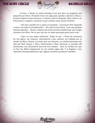 Página53
Lo hice, y Sonya se sintió aliviada al oír que hice un progreso, por
pequeño que fuera. Prometió venir con algo para ayudar a dormir a Nina, y
prometí esperar hasta entonces. Cuando corté la llamada, Nina volvió a su
trituración y empezó a tararear lo que sonaba como Sweet Caroline.
—Es muy amable de tu parte el ayudarla —murmuró Neil, llegando
a estar a mi lado en la habitación—. El sueño le hará bien. Y por mis propias
razones egoístas... Bueno, admito que estoy ansioso también por que tengas
contacto con Olive. No es que esa sea tú razón principal para hacer esto.
—Oye, es una razón suficiente. Todas lo son. —Traté de mantener
mi voz ligera, sin suponer exactamente cuán molesto me hallaba por el
estado de Nina. Porque si tuviera que ser honesto, no estaba haciendo esto
solo por Neil, Sonya, o Nina. Observando a Nina mientras se sentaba allí
tarareando, tan claramente fuera de sus cabales... bien, la verdad era, que
no fue tan difícil imaginarme en ese estado algún día. Y si llegaba a eso,
esperaba desesperadamente que alguien pudiera ayudarme también.
 