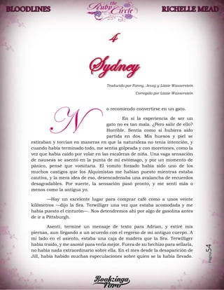 Página54
Traducido por Fanny, Jessy y Lizzie Wasserstein
Corregido por Lizzie Wasserstein
o recomiendo convertirse en un gato.
En sí la experiencia de ser un
gato no es tan mala. ¿Pero salir de ello?
Horrible. Sentía como si hubiera sido
partida en dos. Mis huesos y piel se
estiraban y torcían en maneras en que la naturaleza no tenía intención, y
cuando había terminado todo, me sentía golpeada y con moretones, como la
vez que había caído por volar en las escaleras de niña. Una vaga sensación
de nauseas se asentó en la punta de mi estómago, y por un momento de
pánico, pensé que vomitaría. El vomito forzado había sido uno de los
muchos castigos que los Alquimistas me habían puesto mientras estaba
cautiva, y la mera idea de eso, desencadenaba una avalancha de recuerdos
desagradables. Por suerte, la sensación pasó pronto, y me sentí más o
menos como la antigua yo.
—Hay un excelente lugar para comprar café como a unos veinte
kilómetros —dijo la Sra. Terwilliger una vez que estaba acomodada y me
había puesto el cinturón—. Nos detendremos ahí por algo de gasolina antes
de ir a Pittsburgh.
Asentí, terminé un mensaje de texto para Adrian, y estiré mis
piernas, aun llegando a un acuerdo con el regreso de mi antiguo cuerpo. A
mí lado en el asiento, estaba una caja de madera que la Sra. Terwilliger
había traído, y me asomé para verla mejor. Fuera de su hechizo para sellarla,
no había nada extraordinario sobre ella. En el mes desde la desaparición de
Jill, había habido muchas especulaciones sobre quien se la había llevado.
N
 