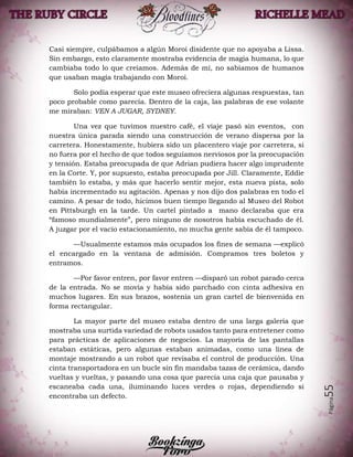 Página55
Casi siempre, culpábamos a algún Moroi disidente que no apoyaba a Lissa.
Sin embargo, esto claramente mostraba evidencia de magia humana, lo que
cambiaba todo lo que creíamos. Además de mí, no sabíamos de humanos
que usaban magia trabajando con Moroi.
Solo podía esperar que este museo ofreciera algunas respuestas, tan
poco probable como parecía. Dentro de la caja, las palabras de ese volante
me miraban: VEN A JUGAR, SYDNEY.
Una vez que tuvimos nuestro café, el viaje pasó sin eventos, con
nuestra única parada siendo una construcción de verano dispersa por la
carretera. Honestamente, hubiera sido un placentero viaje por carretera, si
no fuera por el hecho de que todos seguíamos nerviosos por la preocupación
y tensión. Estaba preocupada de que Adrian pudiera hacer algo imprudente
en la Corte. Y, por supuesto, estaba preocupada por Jill. Claramente, Eddie
también lo estaba, y más que hacerlo sentir mejor, esta nueva pista, solo
había incrementado su agitación. Apenas y nos dijo dos palabras en todo el
camino. A pesar de todo, hicimos buen tiempo llegando al Museo del Robot
en Pittsburgh en la tarde. Un cartel pintado a mano declaraba que era
“famoso mundialmente”, pero ninguno de nosotros había escuchado de él.
A juzgar por el vacío estacionamiento, no mucha gente sabía de él tampoco.
—Usualmente estamos más ocupados los fines de semana —explicó
el encargado en la ventana de admisión. Compramos tres boletos y
entramos.
—Por favor entren, por favor entren —disparó un robot parado cerca
de la entrada. No se movía y había sido parchado con cinta adhesiva en
muchos lugares. En sus brazos, sostenía un gran cartel de bienvenida en
forma rectangular.
La mayor parte del museo estaba dentro de una larga galería que
mostraba una surtida variedad de robots usados tanto para entretener como
para prácticas de aplicaciones de negocios. La mayoría de las pantallas
estaban estáticas, pero algunas estaban animadas, como una línea de
montaje mostrando a un robot que revisaba el control de producción. Una
cinta transportadora en un bucle sin fin mandaba tazas de cerámica, dando
vueltas y vueltas, y pasando una cosa que parecía una caja que pausaba y
escaneaba cada una, iluminando luces verdes o rojas, dependiendo si
encontraba un defecto.
 