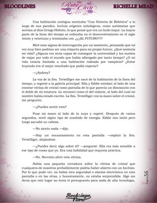 Página56
Una habitación contigua mostraba “Una Historia de Robótica” a lo
largo de sus paredes. Incluía orígenes mitológicos, como autómatas que
servían al dios Griego Hefesto, lo que pensé que era un lindo toque. La mayor
parte de la línea del tiempo se enfocaba en el desenvolvimiento en el siglo
veinte y veintiuno y terminaba con ¿¿¿EL FUTURO???
Miré esos signos de interrogación por un momento, pensando que tal
vez muy bien podrían ser una etiqueta para mi propio futuro. ¿Qué sostenía
mi vida? ¿Alguna vez sería capaz de conseguir la universidad y los sueños
de viajar por todo el mundo que había albergado por tanto tiempo? ¿O mi
vida estaría limitada a una habitación rodeada por vampiros? ¿Estar
huyendo era el mejor resultado que podía esperar?
—¿Sydney?
La voz de la Sra. Terwilliger me sacó de la habitación de la línea del
tiempo, y regresé a la galería principal. Ella y Eddie estaban al lado de una
enorme vitrina de cristal como pantalla de lo que parecía un dinosaurio con
el doble de mi estatura. Lo reconocí como el del volante, al lado del cual mi
nombre había estado escrito. La Sra. Terwilliger con la mano sobre el cristal,
me preguntó;
—¿Puedes sentir esto?
Puse mi mano al lado de la suya y esperé. Después de varios
segundos, sentí algún tipo de zumbido de energía. Eddie nos imitó pero
luego sacudió su cabeza.
—No siento nada —dijo.
—Hay un encantamiento en esta pantalla —explicó la Sra.
Terwilliger, alejándose.
—¿Puedes decir algo sobre él? —pregunté. Ella era más sensible a
ese tipo de cosas que yo. Era una habilidad que requería práctica.
—No. Necesito abrir esta vitrina.
Había una pequeña cerradura sobre la vitrina de cristal que
cualquiera de nosotros probablemente podría haber abierto con un hechizo.
Por lo que pude ver, no había otra seguridad o alarma electrónica en esta
pantalla o en las otras, y honestamente, no estaba sorprendida. Algo me
decía que este lugar no tenía el presupuesto para nada de alta tecnología,
 