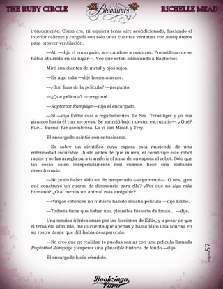 Página57
irónicamente. Como era, ni siquiera tenía aire acondicionado, haciendo el
interior caliente y cargado con solo unas cuantas ventanas con mosquiteros
para proveer ventilación.
—Ah —dijo el encargado, acercándose a nosotros. Probablemente se
había aburrido en su lugar—. Veo que están admirando a Raptorbot.
Miré sus dientes de metal y ojos rojos.
—Es algo más —dije honestamente.
—¿Son fans de la película? —preguntó.
—¿Qué película? —pregunté.
—Raptorbot Rampage —dijo el encargado.
—Sí —dijo Eddie casi a regañadientes. La Sra. Terwilliger y yo nos
giramos hacia él con sorpresa. Se sonrojó bajo nuestro escrutinio—. ¿Qué?
Fue… bueno, fue asombrosa. La vi con Micah y Trey.
El encargado asintió con entusiasmo.
—Es sobre un científico cuya esposa está muriendo de una
enfermedad incurable. Justo antes de que muera, él construye este robot
raptor y se las arregla para transferir el alma de su esposa al robot. Solo que
las cosas salen inesperadamente mal cuando hace una matanza
desenfrenada.
—No pudo haber sido así de inesperado —argumenté—. O sea, ¿por
qué construyó un cuerpo de dinosaurio para ella? ¿Por qué no algo más
humano? ¿O al menos un animal más amigable?
—Porque entonces no hubiera habido mucha película —dijo Eddie.
—Todavía tiene que haber una plausible historia de fondo… —dije.
Una sonrisa irónica cruzó por las facciones de Ediie, y a pesar de que
el tema era absurdo, me di cuenta que apenas y había visto una sonrisa en
su rostro desde que Jill había desaparecido.
—No creo que en realidad te puedas sentar con una película llamada
Raptorbot Rampage y esperar una plausible historia de fondo —dijo.
El encargado lucía ofendido.
 