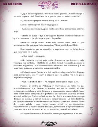 Página58
—¿Qué estás sugiriendo? Fue una buena película. ¡Cuando salga la
secuela, la gente hará fila afuera de la puerta para ver esta exposición!
—¿Secuela? —preguntamos Eddie y yo al unísono.
La Sra. Terwilliger se aclaró la garganta.
—Lamento interrumpir, ¿pero hasta a qué hora permanecen abiertos
hoy?
—Hasta las cinco —dijo el encargado, todavía luciendo ofendido de
que no mostrara el propio respeto por el Raptorbot.
—Gracias —dijo ella—. Creo que hemos visto todo lo que
necesitamos. Ha sido una visita agradable. Vámonos, Sydney, Eddie.
Desconcertados por su reacción, la seguimos pero no habló hasta
que estuvimos en el auto.
—¿Qué pasa? —pregunté.
—Necesitamos regresar esta noche, después de que hayan cerrado,
y romper esa pantalla. —Hablaba en un tono formal y correcto, no como si
estuviera sugiriendo un allanamiento de morada—. Me di cuenta que no
tenía caso quedarse y hacernos más memorables.
—Probablemente fuimos sus únicos clientes hoy —señalé—. Eso nos
hará memorables, eso y tener a alguien que en verdad vio y le gustó
Raptorbot Rampage.
—Oye —advirtió Eddie—. No juzgues hasta que la hayas visto.
Fuimos al centro de Pittsburg y reservamos un hotel, ya que
presumiblemente nos íbamos a quedar ahí en la noche. Muchos
restaurantes estaban a poco distancia y encontramos un agradable lugar
para cenar donde casi podíamos pretender que vivíamos una vida normal.
Aun así, sabía que Eddie estaba inquieto. Se ofreció a ir a caminar conmigo
después de la cena, y por un momento, estuve tentada. La parte histórica
del centro lucía como si fuera divertida de explorar, y era una perfecta noche
de verano, cálida y con viento. Luego, pensé en los Alquimistas
encontrándome y encerrándome de nuevo, forzándome a repetir su retórica
y someterme a sus torturas. Mi pecho se apretó, y sacudí mi cabeza.
—Esperaré en nuestra habitación hasta que regresemos al museo.
 