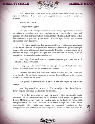 Página59
—No saben que estás aquí —dijo suavemente, observándome con
ojos cuidadosos—. Y no dejaría que ninguno se acercara a ti de ninguna
manera.
Sacudí mi cabeza.
—Mejor estar seguros.
Cuando estaba completamente oscuro afuera, regresamos al museo
de robots y estacionamos unas cuadras antes, caminando el resto del
camino. Puertas de metal habían sido cerradas y bloqueadas frente a todas
las ventanas y puertas, y un cartel advertía que había una alarma
electrónica sobre la puerta.
—No hay señas de que las ventanas estén provistas con una alarma
—dijo Eddie después de inspeccionar de cerca—. De hecho, puedes ver que
una de ella sigue abierta detrás de su puerta de metal, probablemente para
ventilar el lugar. —A pesar de que era bien entrada la noche, el calor
veraniego y humedad todavía eran fuertes.
—No hay cámaras dentro, y tampoco ninguna que pueda ver aquí
—añadió la Sra. Terwilliger.
—Supongo que usaron todo su presupuesto en el Raptorbot —les
dije—. No que parezca que está atrayendo clientes.
El breve momento de frivolidad de Eddie se había ido, y no respondió
a mi insulto. En su lugar, examinó la puerta de metal frente a la ventana
abierta, su expresión de acero.
—Si jalo lo suficientemente fuerte, tal vez sea capaz de romper el
seguro.
—No hay necesidad de usar tu fuerza —dijo la Sra. Terwilliger—.
Estoy segura que tengo un hechizo para abrirla.
—Y no hay necesidad de usar su magia —dije, caminando hacia
adelante. De las profundidades de mi enorme bolso, saqué un pequeño
frasco. Mi tiempo encerrada en nuestra suite en la Corte no había sido
completamente en vano. Gracias a nuestro amigo con una moral
cuestionable, Abe, había sido capaz de conseguir muchos de los
componentes que entraban en los compuestos químicos más comunes de
 