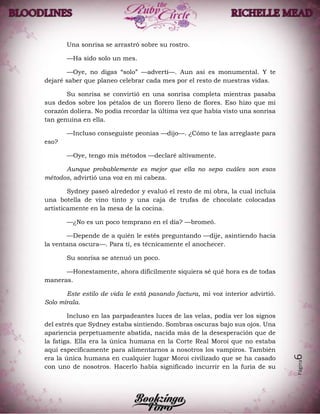 Página6
Una sonrisa se arrastró sobre su rostro.
—Ha sido solo un mes.
—Oye, no digas “solo” —advertí—. Aun así es monumental. Y te
dejaré saber que planeo celebrar cada mes por el resto de nuestras vidas.
Su sonrisa se convirtió en una sonrisa completa mientras pasaba
sus dedos sobre los pétalos de un florero lleno de flores. Eso hizo que mi
corazón doliera. No podía recordar la última vez que había visto una sonrisa
tan genuina en ella.
—Incluso conseguiste peonias —dijo—. ¿Cómo te las arreglaste para
eso?
—Oye, tengo mis métodos —declaré altivamente.
Aunque probablemente es mejor que ella no sepa cuáles son esos
métodos, advirtió una voz en mi cabeza.
Sydney paseó alrededor y evaluó el resto de mi obra, la cual incluía
una botella de vino tinto y una caja de trufas de chocolate colocadas
artísticamente en la mesa de la cocina.
—¿No es un poco temprano en el día? —bromeó.
—Depende de a quién le estés preguntando —dije, asintiendo hacia
la ventana oscura—. Para ti, es técnicamente el anochecer.
Su sonrisa se atenuó un poco.
—Honestamente, ahora difícilmente siquiera sé qué hora es de todas
maneras.
Este estilo de vida le está pasando factura, mi voz interior advirtió.
Solo mírala.
Incluso en las parpadeantes luces de las velas, podía ver los signos
del estrés que Sydney estaba sintiendo. Sombras oscuras bajo sus ojos. Una
apariencia perpetuamente abatida, nacida más de la desesperación que de
la fatiga. Ella era la única humana en la Corte Real Moroi que no estaba
aquí específicamente para alimentarnos a nosotros los vampiros. También
era la única humana en cualquier lugar Moroi civilizado que se ha casado
con uno de nosotros. Hacerlo había significado incurrir en la furia de su
 