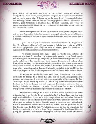 Página62
girar hacia las fotianas mientras se acercaban hacia él. Como si
compartieran una mente, en enjambre se separó de manera que su “bateo”
golpeo mayormente aire. Solo un par de fotianas fueron demasiado lentas.
Se desintegraron en chispas cuando fueron golpeadas. Eso era alentador, al
menos, pero teníamos a muchas más de ellas pasando. Las cosas se
volvieron más complicadas cuando el enjambre se dividió en tres y vino tras
cada uno de nosotros.
Acababa de ponerme de pie, pero cuando vi al grupo dirigirse hacia
mí, en una formación de flecha, incluso, arranqué a través de la habitación
y me las arreglé para meterme bajo la mesa de la cinta transportadora justo
a tiempo.
—¿Cuál es la mejor manera de deshacernos de ellas? —le grité a la
Sra. Terwilliger—. ¿Fuego? —Al otro lado de la habitación, podía ver a Eddie
continuar golpeando para alejarlas con su cartel, pero su velocidad y
agilidad le impedían lograr avances significativos.
—No quiero quemar este lugar —gritó de vuelta ella, tratando de
esquivar mientras el enjambre que la perseguía pasaba cerca. Barrieron su
brazo, desgarrando su manga y dejando pequeños cortes sangrantes visibles
en la piel debajo. Tan pronto como tuvo alguna distancia entre ella y ellas,
levantó las manos y coreó un encantamiento en latín que nunca antes había
escuchado. Cientos de diminutos cristales brillantes aparecieron en el aire
ante ella, y con otra orden, los envió volando hacia las fotianas. Donde los
cristales golpearon, las “luciérnagas mutantes” se desvanecieron en chispas.
El enjambre persiguiéndome voló bajo, intentando que saliera
corriendo de debajo de la mesa. Las alejé con la mano, consiguiendo que
picaran mi mano en el proceso, mientras analizaba el hechizo de la Sra.
Terwilliger. Había sido muy similar en palabras y se sentía mi viejo amigo el
hechizo de bola de fuego, con solo algunas diferencias notables. Era un
hechizo de hielo, me di cuenta. Lanzaba con suficiente fuerza, trozos de hielo
que podrían tener el impacto de pequeñas máquinas de afeitar.
Me escurrí de debajo de la mesa e intenté poner algún espacio entre
mi enjambre y yo. Detrás de mí, escuché a la Sra. Terwiliger una vez más
repitiendo el hechizo. Esperando tener las palabras memorizadas, intenté la
misma hazaña, utilizando los mismos movimientos y gestos que usaría para
el hechizo de la bola de fuego. El poder corrió a través de mí, y cristales de
hielo se dispararon hacia adelante ante mi orden. Pero mi puntería no era
tan buena como la de la Sra. Terwilliger. A pesar de que la estructura del
hechizo era similar a la de la bola de fuego, la sensación de ello era diferente
y requería práctica. Solo me las arreglé para liquidar unas pocas fotianas en
 