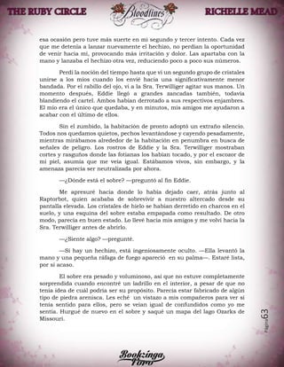 Página63
esa ocasión pero tuve más suerte en mi segundo y tercer intento. Cada vez
que me detenía a lanzar nuevamente el hechizo, no perdían la oportunidad
de venir hacia mí, provocando más irritación y dolor. Las apartaba con la
mano y lanzaba el hechizo otra vez, reduciendo poco a poco sus números.
Perdí la noción del tiempo hasta que vi un segundo grupo de cristales
unirse a los míos cuando los envié hacia una significativamente menor
bandada. Por el rabillo del ojo, vi a la Sra. Terwilliger agitar sus manos. Un
momento después, Eddie llegó a grandes zancadas también, todavía
blandiendo el cartel. Ambos habían derrotado a sus respectivos enjambres.
El mío era el único que quedaba, y en minutos, mis amigos me ayudaron a
acabar con el último de ellos.
Sin el zumbido, la habitación de pronto adoptó un extraño silencio.
Todos nos quedamos quietos, pechos levantándose y cayendo pesadamente,
mientras mirábamos alrededor de la habitación en penumbra en busca de
señales de peligro. Los rostros de Eddie y la Sra. Terwilliger mostraban
cortes y rasguños donde las fotianas los habían tocado, y por el escozor de
mi piel, asumía que me veía igual. Estábamos vivos, sin embargo, y la
amenaza parecía ser neutralizada por ahora.
—¿Dónde está el sobre? —preguntó al fin Eddie.
Me apresuré hacia donde lo había dejado caer, atrás junto al
Raptorbot, quien acababa de sobrevivir a nuestro altercado desde su
pantalla elevada. Los cristales de hielo se habían derretido en charcos en el
suelo, y una esquina del sobre estaba empapada como resultado. De otro
modo, parecía en buen estado. Lo llevé hacia mis amigos y me volví hacia la
Sra. Terwilliger antes de abrirlo.
—¿Siente algo? —pregunté.
—Si hay un hechizo, está ingeniosamente oculto. —Ella levantó la
mano y una pequeña ráfaga de fuego apareció en su palma—. Estaré lista,
por si acaso.
El sobre era pesado y voluminoso, así que no estuve completamente
sorprendida cuando encontré un ladrillo en el interior, a pesar de que no
tenía idea de cuál podría ser su propósito. Parecía estar fabricado de algún
tipo de piedra arenisca. Les eché un vistazo a mis compañeros para ver si
tenía sentido para ellos, pero se veían igual de confundidos como yo me
sentía. Hurgué de nuevo en el sobre y saqué un mapa del lago Ozarks de
Missouri.
 