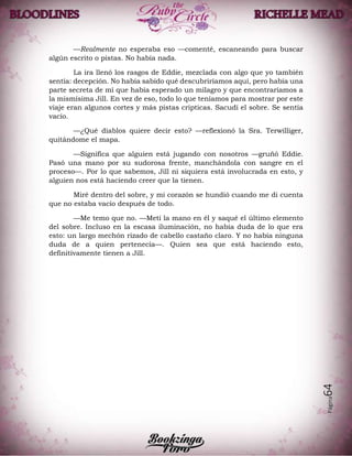 Página64
—Realmente no esperaba eso —comenté, escaneando para buscar
algún escrito o pistas. No había nada.
La ira llenó los rasgos de Eddie, mezclada con algo que yo también
sentía: decepción. No había sabido qué descubriríamos aquí, pero había una
parte secreta de mí que había esperado un milagro y que encontraríamos a
la mismísima Jill. En vez de eso, todo lo que teníamos para mostrar por este
viaje eran algunos cortes y más pistas cripticas. Sacudí el sobre. Se sentía
vacío.
—¿Qué diablos quiere decir esto? —reflexionó la Sra. Terwilliger,
quitándome el mapa.
—Significa que alguien está jugando con nosotros —gruñó Eddie.
Pasó una mano por su sudorosa frente, manchándola con sangre en el
proceso—. Por lo que sabemos, Jill ni siquiera está involucrada en esto, y
alguien nos está haciendo creer que la tienen.
Miré dentro del sobre, y mi corazón se hundió cuando me di cuenta
que no estaba vacío después de todo.
—Me temo que no. —Metí la mano en él y saqué el último elemento
del sobre. Incluso en la escasa iluminación, no había duda de lo que era
esto: un largo mechón rizado de cabello castaño claro. Y no había ninguna
duda de a quien pertenecía—. Quien sea que está haciendo esto,
definitivamente tienen a Jill.
 
