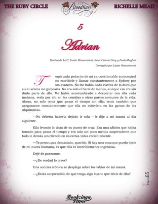 Página65
Traducido LizC, Lizzie Wasserstein, Jenn Cassie Grey y PaulaMayfair
Corregido por Lizzie Wasserstein
omó cada pedacito de mí ya cuestionable autocontrol
no escribirle y llamar constantemente a Sydney por
los avances. No me había dado cuenta de lo duro que
su ausencia me golpearía. No era solo echarla de menos, aunque eso era sin
duda parte de ello. Me había acostumbrado a despertar con ella cada
mañana, verla por ahí en las comidas y otras partes comunes de la vida.
Ahora, no solo tenía que pasar el tiempo sin ella; tenía también que
asegurarme constantemente que ella no estuviera en las garras de los
Alquimistas.
—No debería haberla dejado ir sola —le dije a mi mamá al día
siguiente.
Ella levantó la vista de su punto de cruz. Era una afición que había
tomado para pasar el tiempo y era solo un poco menos sorprendente que
todo lo demás ocurriendo en nuestras vidas recientemente.
—Te preocupas demasiado, querido. Si hay una cosa que puedo decir
de mi nuera humana, es que ella es increíblemente ingeniosa.
Dejé de pasearme.
—¿De verdad lo crees?
Una sonrisa irónica se desplegó sobre los labios de mi mamá.
—¿Estás sorprendido de que tenga algo bueno que decir de ella?
T
 