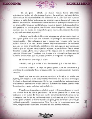 Página66
—Sí, un poco —admití. Mi madre nunca había protestado
abiertamente sobre mi relación con Sydney. En realidad, no había habido
oportunidad. Yo simplemente había aparecido en la Corte con una esposa a
cuestas, y nadie había sido capaz de separar a aquellos que el estado de
Nevada había unido. Mi madre no había recibido a Sydney exactamente con
los brazos abiertos, pero también había estado a nuestro lado cuando otros,
incluyendo a mi propio padre, nos habían dado la espalda. Siempre había
asumido que mi mamá no lo aprobaba pero estaba simplemente haciendo
lo mejor de una mala situación.
—Estaría mintiendo si dijera que siquiera, en algún momento de mi
vida, quise que te cases con una humana —dijo después de un momento de
consideración—. Sin embargo, sé que el camino que recorres en la vida no
es fácil. Nunca lo ha sido. Nunca lo será. Me he dado cuenta de eso desde
que eras un niño. Y también he sabido que con quienquiera que terminaras
tendría que ser alguien muy especial, alguien capaz de hacer frente a esos
desafíos contigo. ¿Esta chica? ¿Sydney? Es alguien así. He entendido todo
eso este último mes. Y prefiero que tengas una compañera digna que es
humana a una Moroi que no puede ayudarte a compartir tus cargas.
Mi mandíbula casi cayó al suelo.
—Mamá, creo que eso es lo más sentimental que te he oído decir.
—Cállate —dijo—. Y deja de preocuparte. Ella es competente y
talentosa. Y no está sola. Tiene a un guardián y a esa extraña mujer humana
con ella.
Logré una leve sonrisa, pero no me atreví a decirle a mi madre que
Sydney, sin importar cuán competente y talentosa era, no había sido capaz
de eludir a los Alquimistas antes. De hecho, cuando había sido capturada
inicialmente, Eddie había estado con ella. Él había sido mortal y feroz, como
de costumbre… pero no había sido suficiente.
Un golpe en la puerta me salvó de seguir reflexionando pero presentó
una nueva serie de otros problemas. Le había prometido a Nina que
podíamos ir en busca de Olive más tarde, pero todavía faltaban un par de
horas para eso. Sonya me había asegurado que el sedante que le había dado
a Nina para ayudarla a dormir duraría un poco, pero por lo que yo sabía, ya
había desaparecido y encontraría a Nina fuera de mi puerta con esos ojos
locos, exigiendo que fuéramos a dormir en este preciso momento.
 