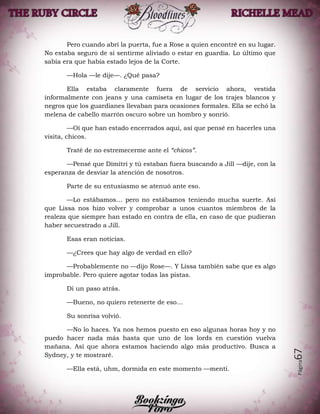 Página67
Pero cuando abrí la puerta, fue a Rose a quien encontré en su lugar.
No estaba seguro de si sentirme aliviado o estar en guardia. Lo último que
sabía era que había estado lejos de la Corte.
—Hola —le dije—. ¿Qué pasa?
Ella estaba claramente fuera de servicio ahora, vestida
informalmente con jeans y una camiseta en lugar de los trajes blancos y
negros que los guardianes llevaban para ocasiones formales. Ella se echó la
melena de cabello marrón oscuro sobre un hombro y sonrió.
—Oí que han estado encerrados aquí, así que pensé en hacerles una
visita, chicos.
Traté de no estremecerme ante el “chicos”.
—Pensé que Dimitri y tú estaban fuera buscando a Jill —dije, con la
esperanza de desviar la atención de nosotros.
Parte de su entusiasmo se atenuó ante eso.
—Lo estábamos… pero no estábamos teniendo mucha suerte. Así
que Lissa nos hizo volver y comprobar a unos cuantos miembros de la
realeza que siempre han estado en contra de ella, en caso de que pudieran
haber secuestrado a Jill.
Esas eran noticias.
—¿Crees que hay algo de verdad en ello?
—Probablemente no —dijo Rose—. Y Lissa también sabe que es algo
improbable. Pero quiere agotar todas las pistas.
Di un paso atrás.
—Bueno, no quiero retenerte de eso…
Su sonrisa volvió.
—No lo haces. Ya nos hemos puesto en eso algunas horas hoy y no
puedo hacer nada más hasta que uno de los lords en cuestión vuelva
mañana. Así que ahora estamos haciendo algo más productivo. Busca a
Sydney, y te mostraré.
—Ella está, uhm, dormida en este momento —mentí.
 