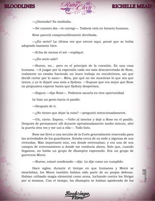 Página68
—¿Dormida? Es mediodía.
—De nuestro día —le corregí—. Todavía está en horario humano.
Rose pareció comprensiblemente derribada.
—¿En serio? La última vez que estuve aquí, pensé que se había
adaptado bastante bien.
—Echa de menos el sol —expliqué.
—¿En serio sale?
—Bueno, no… pero es el principio de la cuestión. Es una cosa
humana. —A juzgar por la expresión cada vez más desconcertada de Rose,
realmente no estaba haciendo un buen trabajo en encubrirnos, así que
decidí cortar por lo sano—. Mira, por qué no me muestras lo que sea que
tienes, y yo le dejaré una nota a Sydney. —Supuse que era mejor que Rose
no propusiera esperar hasta que Sydney despertara.
—Seguro —dijo Rose—. Podemos sacarla en otra oportunidad.
Le hizo un gesto hacia el pasillo.
—Después de ti.
—¿No tienes que dejar la nota? —preguntó intencionadamente.
—Uh, cierto. Espera. —Volví al interior y dejé a Rose en el pasillo.
Después de permanecer allí durante aproximadamente medio minuto, abrí
la puerta otra vez y me uní a ella—. Todo listo.
Rose me llevó a una sección de la Corte generalmente reservada para
las actividades de los guardianes. Estaba cerca de su sede y algunas de sus
viviendas. Más importante aún, era donde entrenaban, y era uno de sus
campos de entrenamiento a donde me conducía ahora. Solo que, cuando
llegamos, no había un grupo de dhampirs esperando. Era un grupo de
guerreros Moroi.
—Bueno, estaré condenado —dije. Lo dije como un cumplido.
Hace siglos, durante el tiempo en que humanos y Moroi se
mezclaban, los Moroi también habían sido parte de su propia defensa.
Habían utilizado magia elemental como arma, luchando contra los Strigoi
por sí mismos. Con el tiempo, los dhampirs se habían apoderado de los
 