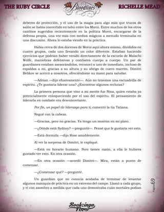Página69
deberes de protección, y el uso de la magia para algo más que trucos de
salón se había convertido en tabú entre los Moroi. Entre muchos de los otros
cambios sugeridos recientemente en la política Moroi, encargarse de la
defensa propia, una vez más con medios mágicos a menudo terminaba en
una discusión. Ahora lo estaba viendo en la práctica.
Había cerca de dos docenas de Moroi aquí ahora mismo, divididos en
cuatro grupos, cada uno llevando un color diferente. Estaban haciendo
ejercicios que podrían haber venido directamente de la escuela de Malachi
Wolfe, maniobras defensivas y combates cuerpo a cuerpo. Un par de
guardianes estaban asesorándolos, reconocí a uno de inmediato, incluso de
espaldas a mí, gracias a su altura y su abrigo de cuero marrón. Dimitri
Belikov se acercó a nosotros, ofreciéndome su mano para saludar.
—Adrian —dijo efusivamente—. Aún no tenemos una escuadrilla de
espíritu. ¿Te gustaría liderar una? ¿Encontrar algunos reclutas?
La primera persona que vino a mi mente fue Nina, quien estaba ya
potencialmente enloqueciendo por el uso del espíritu. El pensamiento de
liderarla en combate era desconcertante.
Por fin, un papel de liderazgo para ti, comentó la tía Tatiana.
Negué con la cabeza.
—Gracias, pero no gracias. Ya tengo un montón en mi plato.
—¿Dónde está Sydney? —preguntó—. Pensé que le gustaría ver esto.
—Está dormida —dijo Rose amablemente.
Al ver la sorpresa de Dimitri, le expliqué.
—Está en horario humano. Pero tienes razón, a ella le hubiera
gustado ver esto. En otra ocasión.
—En otra ocasión —acordó Dimitri—. Mira, están a punto de
comenzar.
—¿Comenzar qué? —pregunté.
Un guardián que no conocía acababa de terminar de levantar
algunos maniquís de práctica en un extremo del campo. Llamó a cada grupo,
y vi con asombro a medida que cada uno demostraba cuán mortales podían
 