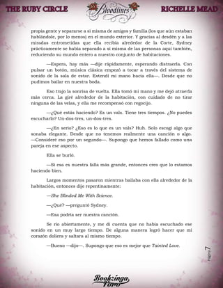 Página7
propia gente y separarse a sí misma de amigos y familia (los que aún estaban
hablándole, por lo menos) en el mundo exterior. Y gracias al desdén y a las
miradas entrometidas que ella recibía alrededor de la Corte, Sydney
prácticamente se había separado a sí misma de las personas aquí también,
reduciendo su mundo entero a nuestro conjunto de habitaciones.
—Espera, hay más —dije rápidamente, esperando distraerla. Con
pulsar un botón, música clásica empezó a tocar a través del sistema de
sonido de la sala de estar. Extendí mi mano hacia ella—. Desde que no
pudimos bailar en nuestra boda.
Eso trajo la sonrisa de vuelta. Ella tomó mi mano y me dejó atraerla
más cerca. La giré alrededor de la habitación, con cuidado de no tirar
ninguna de las velas, y ella me recompensó con regocijo.
—¿Qué estás haciendo? Es un vals. Tiene tres tiempos. ¿No puedes
escucharlo? Un-dos-tres, un-dos-tres.
—¿En serio? ¿Eso es lo que es un vals? Huh. Solo escogí algo que
sonaba elegante. Desde que no tenemos realmente una canción o algo.
—Consideré eso por un segundo—. Supongo que hemos fallado como una
pareja en ese aspecto.
Ella se burló.
—Si esa es nuestra falla más grande, entonces creo que lo estamos
haciendo bien.
Largos momentos pasaron mientras bailaba con ella alrededor de la
habitación, entonces dije repentinamente:
—She Blinded Me With Science.
—¿Qué? —preguntó Sydney.
—Esa podría ser nuestra canción.
Se rio abiertamente, y me di cuenta que no había escuchado ese
sonido en un muy largo tiempo. De alguna manera logró hacer que mi
corazón doliera y saltara al mismo tiempo.
—Bueno —dijo—. Supongo que eso es mejor que Tainted Love.
 