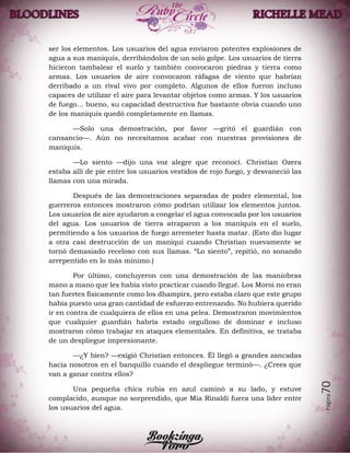 Página70
ser los elementos. Los usuarios del agua enviaron potentes explosiones de
agua a sus maniquís, derribándolos de un solo golpe. Los usuarios de tierra
hicieron tambalear el suelo y también convocaron piedras y tierra como
armas. Los usuarios de aire convocaron ráfagas de viento que habrían
derribado a un rival vivo por completo. Algunos de ellos fueron incluso
capaces de utilizar el aire para levantar objetos como armas. Y los usuarios
de fuego… bueno, su capacidad destructiva fue bastante obvia cuando uno
de los maniquís quedó completamente en llamas.
—Solo una demostración, por favor —gritó el guardián con
cansancio—. Aún no necesitamos acabar con nuestras provisiones de
maniquís.
—Lo siento —dijo una voz alegre que reconocí. Christian Ozera
estaba allí de pie entre los usuarios vestidos de rojo fuego, y desvaneció las
llamas con una mirada.
Después de las demostraciones separadas de poder elemental, los
guerreros entonces mostraron cómo podrían utilizar los elementos juntos.
Los usuarios de aire ayudaron a congelar el agua convocada por los usuarios
del agua. Los usuarios de tierra atraparon a los maniquís en el suelo,
permitiendo a los usuarios de fuego arremeter hasta matar. (Esto dio lugar
a otra casi destrucción de un maniquí cuando Christian nuevamente se
tornó demasiado receloso con sus llamas. “Lo siento”, repitió, no sonando
arrepentido en lo más mínimo.)
Por último, concluyeron con una demostración de las maniobras
mano a mano que les había visto practicar cuando llegué. Los Moroi no eran
tan fuertes físicamente como los dhampirs, pero estaba claro que este grupo
había puesto una gran cantidad de esfuerzo entrenando. No hubiera querido
ir en contra de cualquiera de ellos en una pelea. Demostraron movimientos
que cualquier guardián habría estado orgulloso de dominar e incluso
mostraron cómo trabajar en ataques elementales. En definitiva, se trataba
de un despliegue impresionante.
—¿Y bien? —exigió Christian entonces. Él llegó a grandes zancadas
hacia nosotros en el banquillo cuando el despliegue terminó—. ¿Crees que
van a ganar contra ellos?
Una pequeña chica rubia en azul caminó a su lado, y estuve
complacido, aunque no sorprendido, que Mia Rinaldi fuera una líder entre
los usuarios del agua.
 