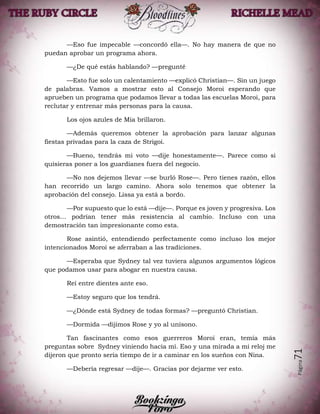 Página71
—Eso fue impecable —concordó ella—. No hay manera de que no
puedan aprobar un programa ahora.
—¿De qué estás hablando? —pregunté
—Esto fue solo un calentamiento —explicó Christian—. Sin un juego
de palabras. Vamos a mostrar esto al Consejo Moroi esperando que
aprueben un programa que podamos llevar a todas las escuelas Moroi, para
reclutar y entrenar más personas para la causa.
Los ojos azules de Mia brillaron.
—Además queremos obtener la aprobación para lanzar algunas
fiestas privadas para la caza de Strigoi.
—Bueno, tendrás mi voto —dije honestamente—. Parece como si
quisieras poner a los guardianes fuera del negocio.
—No nos dejemos llevar —se burló Rose—. Pero tienes razón, ellos
han recorrido un largo camino. Ahora solo tenemos que obtener la
aprobación del consejo. Lissa ya está a bordo.
—Por supuesto que lo está —dije—. Porque es joven y progresiva. Los
otros… podrían tener más resistencia al cambio. Incluso con una
demostración tan impresionante como esta.
Rose asintió, entendiendo perfectamente como incluso los mejor
intencionados Moroi se aferraban a las tradiciones.
—Esperaba que Sydney tal vez tuviera algunos argumentos lógicos
que podamos usar para abogar en nuestra causa.
Reí entre dientes ante eso.
—Estoy seguro que los tendrá.
—¿Dónde está Sydney de todas formas? —preguntó Christian.
—Dormida —dijimos Rose y yo al unísono.
Tan fascinantes como esos guerreros Moroi eran, temía más
preguntas sobre Sydney viniendo hacia mí. Eso y una mirada a mi reloj me
dijeron que pronto sería tiempo de ir a caminar en los sueños con Nina.
—Debería regresar —dije—. Gracias por dejarme ver esto.
 