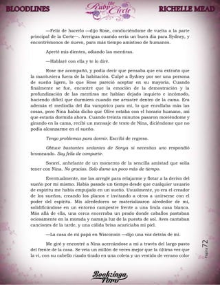 Página72
—Feliz de hacerlo —dijo Rose, conduciéndome de vuelta a la parte
principal de la Corte—. Averigua cuando sería un buen día para Sydney, y
encontrémonos de nuevo, para más tiempo amistoso de humanos.
Apreté mis dientes, odiando las mentiras.
—Hablaré con ella y te lo diré.
Rose me acompañó, y podía decir que pensaba que era extraño que
la mantuviera fuera de la habitación. Culpé a Sydney por ser una persona
de sueño ligero, lo que Rose pareció aceptar en su mayoría. Cuando
finalmente se fue, encontré que la emoción de la demostración y la
profundización de las mentiras me habían dejado inquieto e incómodo,
haciendo difícil que durmiera cuando me arrastré dentro de la cama. Era
además el mediodía del día vampírico para mí, lo que enrollaba más las
cosas, pero Nina había dicho que Olive estaba con el horario humano, así
que estaría dormida ahora. Cuando treinta minutos pasaron moviéndome y
girando en la cama, recibí un mensaje de texto de Nina, diciéndome que no
podía alcanzarme en el sueño.
Tengo problemas para dormir. Escribí de regreso.
Obtuve bastantes sedantes de Sonya si necesitas uno respondió
bromeando. Soy feliz de compartir.
Sonreí, anhelante de un momento de la sencilla amistad que solía
tener con Nina. No gracias. Solo dame un poco más de tiempo.
Eventualmente, me las arreglé para relajarme y flotar a la deriva del
sueño por mí mismo. Había pasado un tiempo desde que cualquier usuario
de espíritu me había empujado en un sueño. Usualmente, yo era el creador
de los sueños, creando los planos e invitando a otros a unírseme con el
poder del espíritu. Mis alrededores se materializaron alrededor de mí,
solidificándose en un entorno campestre frente a una linda casa blanca.
Más allá de ella, una cerca encerraba un prado donde caballos pastaban
ociosamente en la morada y naranja luz de la puesta de sol. Aves cantaban
canciones de la tarde, y una cálida brisa acariciaba mi piel.
—La casa de mi papá en Wisconsin —dijo una voz detrás de mí.
Me giré y encontré a Nina acercándose a mí a través del largo pasto
del frente de la casa. Se veía un millón de veces mejor que la última vez que
la vi, con su cabello rizado tirado en una coleta y un vestido de verano color
 