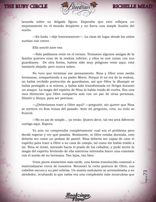 Página73
lavanda sobre su delgada figura. Esperaba que esto reflejara un
mejoramiento en el mundo despierto y no fuera una simple ilusión del
sueño.
—Es linda —dije honestamente—. La clase de lugar donde los niños
sueñan con crecer.
Ella sonrió ante eso.
—Solo podíamos venir en el verano. Teníamos algunos amigos de la
familia quienes eran de la realeza inferior, y ellos se nos unían con sus
guardianes. De otra forma, habría sido muy peligroso venir aquí, está
bastante alejado, pero nunca sabes.
No tuvo que terminar ese pensamiento. Nina y Olive eran medio
hermanas, compartiendo a su padre Moroi. Porque él no era de la realeza,
no había recibido protección de guardianes, así que Olive la dhampir se
había protegido a sí misma, y había sido transformada en Strigoi durante
un ataque. La magia del espíritu de Nina la había traído de vuelta. Era una
rara distinción que Olive compartía solo con un par de otras personas,
Dimitri y Sonya, para ser precisos.
—¿Deberíamos traer a Olive aquí? —pregunté, sin querer que Nina
se metiera en feos temas del pasado. Ante mi pregunta, creo, su ceño se
frunció.
—No es así de simple… ya verás. Quiero decir, tal vez será diferente
contigo aquí. Espero.
Yo aún no comprendía completamente cual era el problema pero
decidí esperar y ver qué pasaba. Realmente, si Olive estaba dormida, esto
debería ser como un pedazo de pastel. Nina debería ser capaz de usar el
espíritu para traer a Olive a su casa de campo, tal como me había traído a
mí. Nina se tensó, mirando hacia el prado de los caballos, y pude sentir la
magia del espíritu brotando de ella mientras intentaba hacer una conexión
con el sueño de su hermana. Tan lejos, tan bien.
Unos pocos momentos más tarde, una forma translucida comenzó a
materializarse cerca de nosotros. Reconocí la corta postura de Olive, sus
cabellos oscuro y su piel cobriza. Un manto ondulante se arremolinaba a su
alrededor, ocultando lo que sabía era una complexión más musculosa que
 