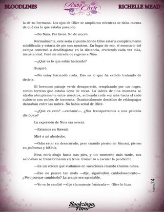 Página74
la de su hermana. Los ojos de Olive se ampliaron mientras se daba cuenta
de qué era lo que estaba pasando.
—No Nina. Por favor. No de nuevo.
Normalmente, este sería el punto donde Olive estaría completamente
solidificada y estaría de pie con nosotros. En lugar de eso, el escenario del
campo comenzó a desdibujarse en la distancia, creciendo cada vez más,
insustancial. Posé mi mirada de regreso a Nina.
—¿Qué es lo que estás haciendo?
Suspiró.
—No estoy haciendo nada. Eso es lo que he estado tratando de
decirte.
El hermoso paisaje verde desapareció, remplazado por un negro,
cenizo terreno que estaba lleno de rocas. La ladera de una montaña se
alzaba abruptamente entre nosotros, subiendo cada vez más hacia el cielo
cubierto con nubes de tormenta. Ocasionalmente destellos de relámpagos
danzaban entre las nubes. No había señal de Olive.
—¿Qué es esto? —exclamé—. ¿Nos transportamos a una película
distópica?
La expresión de Nina era severa.
—Estamos en Hawaii.
Miré a mí alrededor.
—Odio estar en desacuerdo, pero cuando pienso en Hawaii, pienso
en palmeras y bikinis.
Nina miró abajo hacia sus pies, y un momento más tarde, sus
sandalias se transformaron en tenis. Comenzó a escalar la pendiente.
—Es un volcán que visitamos en vacaciones cuando éramos niñas.
—Eso no parece tan malo —dije, siguiéndola cuidadosamente—.
¿Pero porque cambiarlo? La granja era agradable.
—Yo no lo cambié —dijo claramente frustrada—. Olive lo hizo.
 