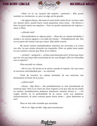 Página75
—Olive no es un usuario del espíritu —protesté—. Ella puede
cambiar su vestimenta, sí, pero no algo así de grande.
—De alguna forma, ella tomó el control del sueño de mí. Lo hace cada
vez. Quiero decir, puedo hacer cosas pequeñas como estas. —Se detuvo e
hizo un gesto hacia sus zapatos—. Pero no puedo mandarnos de regreso o
sacar a Olive.
—¿Dónde está?
—Escondiéndose en alguna parte. —Nina dio un vistazo alrededor y
señaló a un oscuro agujero a un lado del volcán—. Probablemente ahí. Eso
no era parte del volcán real que vimos. Ella debió crearlo.
Mi mente estaba tambaleándose mientras me acercaba a la cueva
con ella. Lo que estaba diciendo era imposible. Olive no podía tener poder
en sus sueños a menos que Nina se lo cediera.
—¿Cómo? —pregunté—. ¿Cómo está haciendo esto? ¿Crees que tiene
que ver con que haya sido restaurada de ser una Strigoi? ¿Por ser infundida
con el espíritu?
Nina sacudió su cabeza.
—No lo creo. De hecho no la siento usando el espíritu. Es casi como
si estuviera controlándolo por… su voluntad.
Traté de envolver mi cabeza alrededor de eso mientras nos
deteníamos al frente de la cueva.
—¿Ahora qué?
—Ahora —dijo Nina—, ella probablemente se esté escondiendo de
nosotros aquí. Pero si es como los otros lugares a los que ella me ha traído
en sueños, probablemente podamos solamente caminar dentro y… —Un
rugido dentro en la profundidad de la cueva, cortó sus palabras.
Instintivamente, di unos cuantos pasos hacia atrás—. ¿Qué demonios es
eso?
Nina se veía más cansada que asustada.
—No lo sé. Algo terrible. Algo para asustarnos.
 