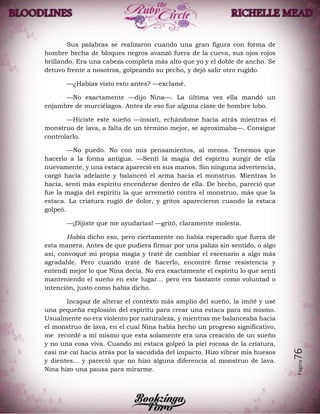 Página76
Sus palabras se realizaron cuando una gran figura con forma de
hombre hecha de bloques negros avanzó fuera de la cueva, sus ojos rojos
brillando. Era una cabeza completa más alto que yo y el doble de ancho. Se
detuvo frente a nosotros, golpeando su pecho, y dejó salir otro rugido.
—¿Habías visto esto antes? —exclamé.
—No exactamente —dijo Nina—. La última vez ella mandó un
enjambre de murciélagos. Antes de eso fue alguna clase de hombre lobo.
—Hiciste este sueño —insistí, echándome hacia atrás mientras el
monstruo de lava, a falta de un término mejor, se aproximaba—. Consigue
controlarlo.
—No puedo. No con mis pensamientos, al menos. Tenemos que
hacerlo a la forma antigua. —Sentí la magia del espíritu surgir de ella
nuevamente, y una estaca apareció en sus manos. Sin ninguna advertencia,
cargó hacia adelante y balanceó el arma hacia el monstruo. Mientras lo
hacía, sentí más espíritu encenderse dentro de ella. De hecho, pareció que
fue la magia del espíritu la que arremetió contra el monstruo, más que la
estaca. La criatura rugió de dolor, y gritos aparecieron cuando la estaca
golpeó.
—¡Dijiste que me ayudarías! —gritó, claramente molesta.
Había dicho eso, pero ciertamente no había esperado que fuera de
esta manera. Antes de que pudiera firmar por una paliza sin sentido, o algo
así, convoqué mi propia magia y traté de cambiar el escenario a algo más
agradable. Pero cuando traté de hacerlo, encontré firme resistencia y
entendí mejor lo que Nina decía. No era exactamente el espíritu lo que sentí
manteniendo el sueño en este lugar… pero era bastante como voluntad o
intención, justo como había dicho.
Incapaz de alterar el contexto más amplio del sueño, la imité y usé
una pequeña explosión del espíritu para crear una estaca para mí mismo.
Usualmente no era violento por naturaleza, y mientras me balanceaba hacia
el monstruo de lava, en el cual Nina había hecho un progreso significativo,
me recordé a mí mismo que esta solamente era una creación de un sueño
y no una cosa viva. Cuando mi estaca golpeó la piel rocosa de la criatura,
casi me caí hacia atrás por la sacudida del impacto. Hizo vibrar mis huesos
y dientes… y pareció que no hizo alguna diferencia al monstruo de lava.
Nina hizo una pausa para mirarme.
 