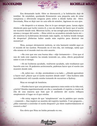 Página78
Era demasiado tarde. Olive se desvaneció, y la habitación dejó de
temblar. Se estabilizó, quedando firmemente una pequeña sala de estar
campirana y ofreciendo ninguna pista sobre a dónde había ido Olive.
Derrotada, Nina se dejó caer en una silla de mimbre, lágrimas en sus ojos.
—Se despertó a sí misma. Eso es lo que siempre pasa. Lanza algún
obstáculo para que luche contra él, y eso me distrae de hacer que el sueño
me muestre donde está. Mientras lucho, se las arregló para despertarse a sí
misma y escapar del sueño. —Nina volvió su acusadora mirada hacia mí—.
¡Si nosotros la hubiéramos derrotado más rápido, no habría tenido tiempo
de despertar! ¡Deberías haber usado más espíritu para destruir ese
monstruo!
Nina, aunque obviamente molesta, se veía bastante estable aquí en
el mundo de los sueños. Pensando en el otro día, sin embargo, sabía que
ella misma en el mundo real era otro asunto.
—No creo que sea una buena idea —dije lentamente—. Creo que el
uso de todo este espíritu ha estado teniendo un, uhm, efecto perjudicial
sobre ti con el tiempo.
—Si me hubieras ayudado, realmente ayudado, solo tendíamos que
hacerlo una vez. Si podemos arrinconarla, podemos hacer que el sueño nos
muestre donde está.
—Sí, sobre eso —le dije, sentándome a su lado—. ¿Dónde aprendiste
a hacer eso? ¿Hacer que el sueño muestre dónde está? —Eso hubiera sido
increíblemente útil cuando estaba tratando de encontrar a Sydney.
Nina se encogió de hombros.
—Puedes hacer que una persona aparezca como están en la vida real,
¿cierto? Estaba experimentando un día y canalizado el espíritu a través de
ella de una manera que hizo que el ambiente del sueño reflejara
simplemente el lugar en el que estaba.
—No estoy seguro de que "simplemente" sea la palabra que usaría
—comenté—. Eso implicó un montón del espíritu también. Y me pregunto...
¿Ella comenzó a controlar el sueño después? ¿Le diste inadvertidamente el
control a ella?
Era obvio que Nina no había pensado en eso.
 