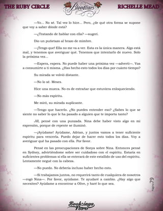 Página79
—Yo... No sé. Tal vez lo hice... Pero, ¿de qué otra forma se supone
que voy a saber dónde está?
—¿Tratando de hablar con ella? —sugerí.
Dio un puñetazo al brazo de mimbre.
—¡Tengo que! Ella no me va a ver. Esta es la única manera. Algo está
mal, y tenemos que averiguar qué. Tenemos que intentarlo de nuevo. Solo
la próxima vez...
—Espera, espera. No puede haber una próxima vez —advertí—. Vas
a consumirte a ti misma. ¿Has hecho esto todos los días por cuánto tiempo?
Su mirada se volvió distante.
—No lo sé. Meses.
Hice una mueca. No es de extrañar que estuviera enloqueciendo.
—No más espíritu.
Me miró, su mirada suplicante.
—Tengo que hacerlo. ¿No puedes entender eso? ¿Sabes lo que se
siente no saber lo que le ha pasado a alguien que te importa tanto?
Jill, pensé con una punzada. Nina debe haber visto algo en mi
expresión, porque de repente se iluminó.
—¡Ayúdame! Ayúdame, Adrian, y juntos vamos a tener suficiente
espíritu para vencerla. Puedo dejar de hacer esto todos los días. Voy a
averiguar qué ha pasado con ella. Por favor.
Pensé en las preocupaciones de Sonya sobre Nina. Entonces pensé
en Sydney, advirtiéndome sobre ser cuidadoso con el espíritu. Estaría en
suficientes problemas si ella se enterará de este estallido de uso del espíritu.
Lentamente negué con la cabeza.
—No puedo. No debería incluso haber hecho esto.
—Si trabajamos juntos, no requerirá tanto de cualquiera de nosotros
—rogó Nina—. Por favor, ayúdame. Te ayudaré a cambio. ¿Hay algo que
necesites? Ayúdame a encontrar a Olive, y haré lo que sea.
 