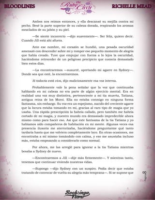 Página8
Ambos nos reímos entonces, y ella descansó su mejilla contra mi
pecho. Besé la parte superior de su cabeza dorada, respirando los aromas
mezclados de su jabón y su piel.
—Se siente incorrecto —dijo suavemente—. Ser feliz, quiero decir.
Cuando Jill está ahí afuera.
Ante ese nombre, mi corazón se hundió, una pesada oscuridad
amenazó con descender sobre mí y romper ese pequeño momento de alegría
que había creado. Tuve que empujar con fuerza a lo lejos la oscuridad,
haciéndome retroceder de un peligroso precipicio que conocía demasiado
bien estos días.
—La encontraremos —susurré, apretando mi agarre en Sydney—.
Donde sea que esté, la encontraremos.
Si todavía está viva, dijo maliciosamente esa voz interna.
Probablemente vale la pena señalar que la voz que continuaba
hablando en mi cabeza no era parte de algún ejercicio mental. Era en
realidad una voz muy distintiva, perteneciente a mi tía muerta, Tatiana,
antigua reina de los Moroi. Ella no estaba conmigo en ninguna forma
fantasma, sin embargo. Su voz era un espejismo, nacido del creciente agarre
que la locura estaba tomando en mí, gracias al raro tipo de magia que yo
usaba. Una rápida prescripción la habría callado, pero también me habría
cortado de mi magia, y nuestro mundo era demasiado impredecible ahora
mismo como para hacer eso. Así que este fantasma de la tía Tatiana y yo
habíamos sido compañeros de habitación en mi mente. Algunas veces esa
presencia ilusoria me aterrorizaba, haciéndome preguntarme qué tanto
tardaría hasta que me volviera completamente loco. En otras ocasiones, me
encontraba a mí mismo tomándolo con calma, y eso me asustaba incluso
más, estaba empezando a considerarlo como normal.
Por ahora, me las arreglé para ignorar a la tía Tatiana mientras
besaba a Sydney de nuevo.
—Encontraremos a Jill —dije más firmemente—. Y mientras tanto,
tenemos que continuar viviendo nuestras vidas.
—Supongo —dijo Sydney con un suspiro. Podía decir que estaba
tratando de convocar de vuelta su alegría más temprana—. Si se supone que
 
