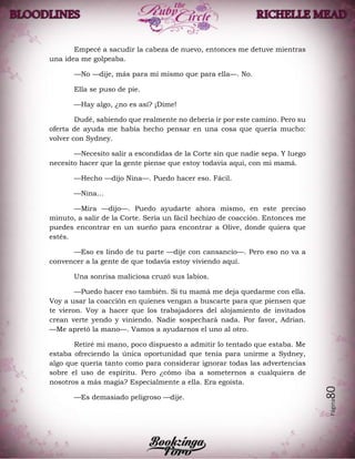 Página80
Empecé a sacudir la cabeza de nuevo, entonces me detuve mientras
una idea me golpeaba.
—No —dije, más para mí mismo que para ella—. No.
Ella se puso de pie.
—Hay algo, ¿no es así? ¡Dime!
Dudé, sabiendo que realmente no debería ir por este camino. Pero su
oferta de ayuda me había hecho pensar en una cosa que quería mucho:
volver con Sydney.
—Necesito salir a escondidas de la Corte sin que nadie sepa. Y luego
necesito hacer que la gente piense que estoy todavía aquí, con mi mamá.
—Hecho —dijo Nina—. Puedo hacer eso. Fácil.
—Nina…
—Mira —dijo—. Puedo ayudarte ahora mismo, en este preciso
minuto, a salir de la Corte. Sería un fácil hechizo de coacción. Entonces me
puedes encontrar en un sueño para encontrar a Olive, donde quiera que
estés.
—Eso es lindo de tu parte —dije con cansancio—. Pero eso no va a
convencer a la gente de que todavía estoy viviendo aquí.
Una sonrisa maliciosa cruzó sus labios.
—Puedo hacer eso también. Si tu mamá me deja quedarme con ella.
Voy a usar la coacción en quienes vengan a buscarte para que piensen que
te vieron. Voy a hacer que los trabajadores del alojamiento de invitados
crean verte yendo y viniendo. Nadie sospechará nada. Por favor, Adrian.
—Me apretó la mano—. Vamos a ayudarnos el uno al otro.
Retiré mi mano, poco dispuesto a admitir lo tentado que estaba. Me
estaba ofreciendo la única oportunidad que tenía para unirme a Sydney,
algo que quería tanto como para considerar ignorar todas las advertencias
sobre el uso de espíritu. Pero ¿cómo iba a someternos a cualquiera de
nosotros a más magia? Especialmente a ella. Era egoísta.
—Es demasiado peligroso —dije.
 