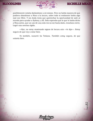 Página82
posiblemente estaba dañándome a mí mismo. Pero no había manera de que
pudiera abandonar a Nina a la locura, sobre todo si realmente había algo
mal con Olive. Y sin duda tenía que aprovechar la oportunidad de salir al
mundo para ayudar a Sydney y Jill. Solo esperaba qué lo que le había dicho
a Nina antes, que un uso de una sola vez no me haría daño, resultara cierto.
Logré una sonrisa rígida.
—Oye, no estoy mostrando signos de locura aún —le dije—. Estoy
seguro de que voy a estar bien.
Yo también, susurró tía Tatiana. También estoy segura, de que
estarás bien.
 