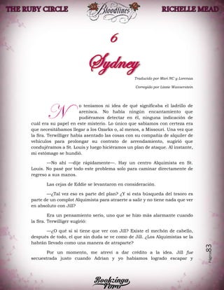 Página83
Traducido por Mari NC y Lorenaa
Corregido por Lizzie Wasserstein
o teníamos ni idea de qué significaba el ladrillo de
arenisca. No había ningún encantamiento que
pudiéramos detectar en él, ninguna indicación de
cuál era su papel en este misterio. Lo único que sabíamos con certeza era
que necesitábamos llegar a los Ozarks o, al menos, a Missouri. Una vez que
la Sra. Terwilliger había asentado las cosas con su compañía de alquiler de
vehículos para prolongar su contrato de arrendamiento, sugirió que
condujéramos a St. Louis y luego hiciéramos un plan de ataque. Al instante,
mi estómago se hundió.
—No ahí —dije rápidamente—. Hay un centro Alquimista en St.
Louis. No pasé por todo este problema solo para caminar directamente de
regreso a sus manos.
Las cejas de Eddie se levantaron en consideración.
—¿Tal vez eso es parte del plan? ¿Y si esta búsqueda del tesoro es
parte de un complot Alquimista para atraerte a salir y no tiene nada que ver
en absoluto con Jill?
Era un pensamiento serio, uno que se hizo más alarmante cuando
la Sra. Terwilliger sugirió:
—¿O qué si sí tiene que ver con Jill? Existe el mechón de cabello,
después de todo, el que sin duda se ve como de Jill. ¿Los Alquimistas se la
habrán llevado como una manera de atraparte?
Por un momento, me atreví a dar crédito a la idea. Jill fue
secuestrada justo cuando Adrian y yo habíamos logrado escapar y
N
 