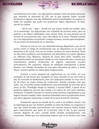 Página84
escondernos en la Corte. Los Alquimistas estaban entre las pocas personas
que conocían la ubicación de Jill, por lo que podrían haber enviado
fácilmente a alguien tras ella. Reflexioné sobre la posibilidad y la analicé en
todos los sentidos que pude con persistente lógica Alquimista. Al final,
sacudí mí cabeza.
—No lo creo —dije—. Puede ser que hayan tenido los medios, pero
no la motivación. Los Alquimistas son culpables de muchas cosas, pero no
quieren a los Moroi volviéndose unos contra otros, lo cual pasaría con la
muerte de una princesa real, cuya vida influía en el trono. Tampoco puedo
ver a los Alquimistas recurriendo a magia humana, incluso para atraparme.
Va en contra de demasiado de su doctrina.
Incluso si esta no era una elaborada trampa Alquimista, aun así no
quería correr el riesgo de encontrarme con un Alquimista en su hora de
almuerzo en St. Louis. Con eso en mente, creamos un nuevo destino. Tomó
un día entero conducir, pero finalmente nos detuvimos a la noche siguiente
en Jefferson City, Missouri, dejando St. Louis bien atrás. También nos
posicionaba hacia las montañas Ozark en una trayectoria poco común que
esperábamos pudiera deshacerse de alguien esperando nuestro
acercamiento. Por supuesto, todavía no sabíamos exactamente a dónde
íbamos. Las Ozarks consistían en una gran extensión de tierra, y hasta
ahora, nuestro ladrillo no había dado ninguna pista.
Fuimos a cenar después de registrarnos en un hotel, los tres
cansados de esa forma que consigues al estar sentado en un auto todo el
día. Se acercaba la medianoche, pero nos habíamos saltado la cena con el
fin de hacer un mejor tiempo de conducción. Estaba cansada, más que
nada, con la comida siendo simplemente una formalidad. Al otro lado de la
mesa, la Sra. Terwilliger ahogó un bostezo, e incluso Eddie, a pesar de su
perpetua vigilancia, parecía que estaba a la espera de una cama también.
Teníamos el ladrillo ubicado en nuestra mesa mientras esperábamos a que
llegara nuestra comida, todos nosotros mirándolo como si pudiéramos hacer
que diera algunas respuestas a través de la pura fuerza de voluntad.
Finalmente aparté mi mirada de él y miré a mi teléfono celular, con
la esperanza de que me hubiera perdido un texto de Adrian en respuesta a
uno que había enviado anteriormente con nuestro estatus. Había habido
poca comunicación por parte de él durante todo el día, lo que parecía
extraño después de ayer, cuando había enviado actualizaciones casi
constantes. Sabía que era irrazonable esperar que él no hiciera otra cosa
 