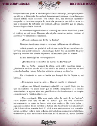 Página85
excepto sentarse junto al teléfono para hablar conmigo, pero yo no podía
sacudirme la diferencia. Después de la preocupante manera en que las cosas
habían estado entre nosotros este último mes, me encontré quedando
atrapada en extraños ataques de paranoia, pensando que tal vez una vez
que el impacto de haberme ido terminó, Adrian encontró que de alguna
manera le gustaba la libertad.
La camarera llegó con nuestra comida justo en ese momento, y metí
el teléfono en mi bolso. Mientras ella dejaba nuestros platos, contuvo el
aliento al ver el ladrillo de arenisca.
—¿Ustedes robaron eso de Ha Ha Tonka?
Nosotros la miramos como si estuviera hablando en otro idioma.
—Quiero decir, es genial si lo hicieron —añadió apresuradamente,
nerviosa por nuestro silencio—. Es un lugar dulce. Veo un montón de gente
que va y viene de ahí. No me importaría un recuerdo para mí misma.
La Sra Terwilliger se recobró primero.
—¿Puedes decir ese nombre de nuevo? Ha Ha Wonka?
—Ha Ha Tonka —corrigió la chica. Miró entre nuestras caras—.
¿Realmente no han estado allí? Ese ladrillo se parece a esos con los que
están hechas las ruinas. Deberían visitarlas si van a las Ozarks.
En el instante en que se había ido, busqué Ha Ha Tonka en mi
teléfono.
—De ninguna manera —dije—. ¡Hay un castillo en Missouri!
—¿Crees que Jill esté siendo retenida allí? —preguntó Eddie, con los
ojos encendidos. Ya podía decir que se estaba imaginando a sí mismo
rescatándola de alguna torre alta, posiblemente luchando contra un dragón
o un dinosaurio robot en el proceso.
—No es probable. Ella tenía razón sobre la parte de las “ruinas”.
—Les mostré una foto de Ha Ha Tonka, que era una estructura
impresionante, a pesar de haber visto días mejores. No tenía techo, y
algunas secciones de las paredes se habían ido, haciéndolo todo al aire libre
y fácil de caminar a través de él. El edificio era técnicamente una mansión,
no un castillo, y toda la zona se había convertido en un parque estatal lleno
de senderos y otras atracciones naturales. Si Jill estaba allí, no era obvio en
 