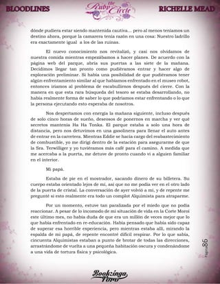Página86
dónde pudiera estar siendo mantenida cautiva… pero al menos teníamos un
destino ahora, porque la camarera tenía razón en una cosa: Nuestro ladrillo
era exactamente igual a los de las ruinas.
El nuevo conocimiento nos revitalizó, y casi nos olvidamos de
nuestra comida mientras empezábamos a hacer planes. De acuerdo con la
página web del parque, abría sus puertas a las siete de la mañana.
Decidimos llegar tan pronto como pudiéramos entrar y hacer algo de
exploración preliminar. Si había una posibilidad de que pudiéramos tener
algún enfrentamiento similar al que habíamos enfrentado en el museo robot,
entonces iríamos al problema de escabullirnos después del cierre. Con la
manera en que esta rara búsqueda del tesoro se estaba desarrollando, no
había realmente forma de saber lo que podríamos estar enfrentando o lo que
la persona ejecutando esto esperaba de nosotros.
Nos despertamos con energía la mañana siguiente, incluso después
de solo cinco horas de sueño, deseosos de ponernos en marcha y ver qué
secretos mantenía Ha Ha Tonka. El parque estaba a solo una hora de
distancia, pero nos detuvimos en una gasolinera para llenar el auto antes
de entrar en la carretera. Mientras Eddie se hacía cargo del reabastecimiento
de combustible, yo me dirigí dentro de la estación para asegurarme de que
la Sra. Terwilliger y yo tuviéramos más café para el camino. A medida que
me acercaba a la puerta, me detuve de pronto cuando vi a alguien familiar
en el interior.
Mi papá.
Estaba de pie en el mostrador, sacando dinero de su billetera. Su
cuerpo estaba orientado lejos de mí, así que no me podía ver en el otro lado
de la puerta de cristal. La conversación de ayer volvió a mí, y de repente me
pregunté si esto realmente era todo un complot Alquimista para atraparme.
Por un momento, estuve tan paralizada por el miedo que no podía
reaccionar. A pesar de lo incomodo de mi situación de vida en la Corte Moroi
este último mes, no había duda de que era un millón de veces mejor que lo
que había enfrentado en re-educación. Había pensado que había sido capaz
de superar esa horrible experiencia, pero mientras estaba allí, mirando la
espalda de mi papá, de repente encontré difícil respirar. Por lo que sabía,
cincuenta Alquimistas estaban a punto de brotar de todas las direcciones,
arrastrándome de vuelta a una pequeña habitación oscura y condenándome
a una vida de tortura física y psicológica.
 