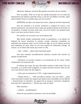 Página87
¡Muévete, Sydney, muévete! Me gritaba una parte de mi cerebro.
Pero no podía. Todo en lo que me quedé pensando era en cómo los
Alquimistas me habían superado antes, y eso fue con Eddie a mi lado. ¿Qué
oportunidad tenía yo estando aquí, por mí cuenta?
MUÉVETE, me dije a mí misma de nuevo. ¡Deja de sentirte impotente!
Eso me estimuló a la acción. Comencé a respirar de nuevo y me
aparté lentamente, sin querer hacer nada que pudiera llamar la atención en
su periferia. Cuando no pude verlo más, me di la vuelta y me preparé para
hacer una loca carrera hacia el auto.
En cambio, me encontré con mi hermana Zoe.
Ella había estado caminando hacia la gasolinera, y mi pánico se
disparó de nuevo mientras la miraba. Luego, mientras estudiaba su
expresión de sorpresa total, me di cuenta de algo: yo era la última persona
que esperaba ver aquí. Esta no era una especie de elaborada trampa. Al
menos, no lo había sido hasta que entré en ella.
—Zoe —chillé—. ¿Qué estás haciendo aquí?
Sus ojos estaban increíblemente abiertos cuando ella intentó su
propia recuperación.
—Estamos en nuestro camino a la instalación de St. Louis. Estoy
empezando una pasantía allí.
Lo último que supe, fue que ella había estado en Salt Lake City con
mi padre, y no pude evitar imaginar un mapa carretero mental. Esta no era
una ruta directa entre los dos lugares.
—¿Por qué no tomaron la I-70? —exigí sospechosamente.
—Había obras y… —Ella sacudió la cabeza, casi con rabia—. ¿Qué
estás haciendo tú aquí? ¡Se supone que debes estar escondida con los Moroi!
—Aumentando mi asombro, me agarró de la manga y comenzó a dirigirme
más lejos de la gasolinera—. ¡Tienes que salir de aquí!
Más asombro.
—¿Estás… ayudándome?
Antes de que pudiera contestar, oí la voz de Eddie.
 
