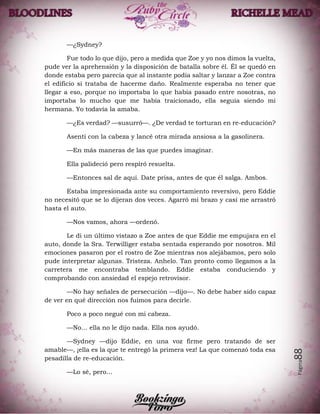 Página88
—¿Sydney?
Fue todo lo que dijo, pero a medida que Zoe y yo nos dimos la vuelta,
pude ver la aprehensión y la disposición de batalla sobre él. Él se quedó en
donde estaba pero parecía que al instante podía saltar y lanzar a Zoe contra
el edificio si trataba de hacerme daño. Realmente esperaba no tener que
llegar a eso, porque no importaba lo que había pasado entre nosotras, no
importaba lo mucho que me había traicionado, ella seguía siendo mi
hermana. Yo todavía la amaba.
—¿Es verdad? —susurró—. ¿De verdad te torturan en re-educación?
Asentí con la cabeza y lancé otra mirada ansiosa a la gasolinera.
—En más maneras de las que puedes imaginar.
Ella palideció pero respiró resuelta.
—Entonces sal de aquí. Date prisa, antes de que él salga. Ambos.
Estaba impresionada ante su comportamiento reversivo, pero Eddie
no necesitó que se lo dijeran dos veces. Agarró mi brazo y casi me arrastró
hasta el auto.
—Nos vamos, ahora —ordenó.
Le di un último vistazo a Zoe antes de que Eddie me empujara en el
auto, donde la Sra. Terwilliger estaba sentada esperando por nosotros. Mil
emociones pasaron por el rostro de Zoe mientras nos alejábamos, pero solo
pude interpretar algunas. Tristeza. Anhelo. Tan pronto como llegamos a la
carretera me encontraba temblando. Eddie estaba conduciendo y
comprobando con ansiedad el espejo retrovisor.
—No hay señales de persecución —dijo—. No debe haber sido capaz
de ver en qué dirección nos fuimos para decirle.
Poco a poco negué con mi cabeza.
—No… ella no le dijo nada. Ella nos ayudó.
—Sydney —dijo Eddie, en una voz firme pero tratando de ser
amable—, ¡ella es la que te entregó la primera vez! La que comenzó toda esa
pesadilla de re-educación.
—Lo sé, pero…
 