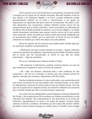 Página89
Volví a pensar en la cara de Zoe hace un momento, luciendo tan seria
y molesta por la noción de mí siendo torturada. Recordé también el día en
que Adrian y yo habíamos llegado a la Corte, cuando habíamos estado
arrastrándonos delante de la reina y encontramos a un grupo de
Alquimistas ya esperando allí para tratar de recuperarme. Mi padre e Ian,
otro Alquimista que conocíamos, habían hablado mucho acerca de las
equivocaciones que yo había cometido y cómo necesitaba ser eliminada de
los Moroi. Zoe se había quedado en silencio, con el rostro afligido, y yo había
estado demasiado abrumada para pensar mucho acerca de lo que podría
estar sintiendo. Había asumido que había estado demasiado indignada por
mi matrimonio para hablar, por no mencionar el hecho de que mi padre
realmente no dejaba que nadie más dijera una sola palabra.
Ahora de repente me di cuenta de que podría haber habido algo que
me perdí por completo: arrepentimiento.
—Realmente creo que estaba tratando de ayudar —insistí, sabiendo
cuán locas sonaban las palabras, especialmente para Eddie. Él había estado
allí la noche que fui secuestrada, la noche en que ella me había
traicionado—. Algo ha cambiado.
Él no me contradijo pero todavía estaba al borde.
—Me pregunto si deberíamos cambiar nuestros planes, en caso de
que comiencen a explorar la zona en busca de nosotros.
—No —dije con firmeza, sintiendo más y más confianza de mis
sospechas—. No nos va a entregar. A menos que veas señales activas de
alguien viniendo tras nosotros, seguiremos a Ha Ha Tonka.
Estaba cavilando mientras el viaje continuaba, aún asombrada ante
esta nueva revelación de que Zoe podría estar teniendo dudas, si no sobre
los Alquimistas, entonces al menos sobre lo que me habían hecho. Una vez
que me recuperé de mi sorpresa inicial, me encontré sintiendo una emoción
que no había sentido por ella en mucho tiempo: esperanza.
Las nubes fueron adelgazando cuando llegamos al Parque Estatal Ha
Ha Tonka, y las temperaturas de la mañana ya estaban prometiendo un día
sofocante por delante. Nos estacionamos y nos detuvimos en el centro de
visitantes, agrupándonos en torno a un mapa del parque. Aunque había
extensos terrenos y senderos, decidimos que las ruinas del enorme edificio
de piedra, al que incluso el parque se refería como el “castillo”, eran el lugar
 