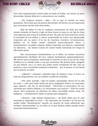 Página9
esto está compensando nuestra falta de baile de bodas, me siento un poco
desvestida. Quizás debería ir a desenterrar ese vestido.
—De ninguna manera —dije—. No es que el vestido no fuera
grandioso. Pero como que me gustas desvestida. De hecho, no me importaría
que estuvieras mucho más desvestida…
Dejé de bailar el vals (o cualquier movimiento de baile que había
estado tratando de hacer) y bajé mi boca hacia la suya en un tipo de beso
muy diferente que el que le acababa de dar. El calor me llenó mientras sentía
la suavidad de sus labios, y estuve sorprendido de sentir una apasionada
respuesta por su parte. A la luz de nuestras recientes circunstancias,
Sydney no se había estado sintiendo particularmente física, y
honestamente, no podía culparla. Había respetado sus deseos y mantenido
mi distancia… sin darme cuenta de cuánto había extrañado ese fuego en
ella hasta ahora.
Nos encontramos hundiéndonos en el sillón, los brazos envueltos
apretadamente alrededor del otro, todavía besándonos apasionadamente.
Me detuve para estudiarla, admirando la manera en que la luz de las velas
brillaba en su cabello rubio y sus ojos marrones. Me podría haber ahogado
en esa belleza, eso y el amor que podía sentir irradiando de ella. Era un
perfecto y muy necesitado momento romántico… por lo menos, lo era hasta
que la puerta se abrió.
—¿Mamá? —exclamé, saltando lejos de Sydney como si fuera un
niño de preparatoria y no un hombre casado de veintidós.
—Oh, hola, querido —dijo mi madre, paseándose dentro de la sala
de estar—. ¿Por qué están todas las luces apagadas? Parece un mausoleo
aquí adentro. ¿Se fue la electricidad? —Encendió el interruptor de luz,
haciendo que ambos Sydney y yo hiciéramos una mueca—. Está de vuelta
ahora. Pero realmente no deberían de haber encendido tantas velas. Es
peligroso. —Amablemente sopló un grupo para apagarlas.
—Gracias —dijo Sydney llanamente—. Es lindo saber que se está
tomando la seguridad en serio. —Su expresión me recordó a la vez que mi
madre había “amablemente” sacado un montón de notas adhesivas que
estaban “amontonadas” en un libro en el que Sydney había pasado horas
anotando laboriosamente.
 