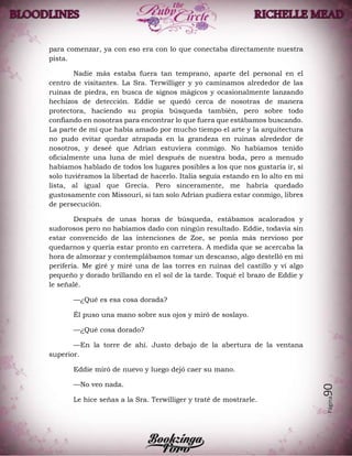 Página90
para comenzar, ya con eso era con lo que conectaba directamente nuestra
pista.
Nadie más estaba fuera tan temprano, aparte del personal en el
centro de visitantes. La Sra. Terwilliger y yo caminamos alrededor de las
ruinas de piedra, en busca de signos mágicos y ocasionalmente lanzando
hechizos de detección. Eddie se quedó cerca de nosotras de manera
protectora, haciendo su propia búsqueda también, pero sobre todo
confiando en nosotras para encontrar lo que fuera que estábamos buscando.
La parte de mí que había amado por mucho tiempo el arte y la arquitectura
no pudo evitar quedar atrapada en la grandeza en ruinas alrededor de
nosotros, y deseé que Adrian estuviera conmigo. No habíamos tenido
oficialmente una luna de miel después de nuestra boda, pero a menudo
habíamos hablado de todos los lugares posibles a los que nos gustaría ir, si
solo tuviéramos la libertad de hacerlo. Italia seguía estando en lo alto en mi
lista, al igual que Grecia. Pero sinceramente, me habría quedado
gustosamente con Missouri, si tan solo Adrian pudiera estar conmigo, libres
de persecución.
Después de unas horas de búsqueda, estábamos acalorados y
sudorosos pero no habíamos dado con ningún resultado. Eddie, todavía sin
estar convencido de las intenciones de Zoe, se ponía más nervioso por
quedarnos y quería estar pronto en carretera. A medida que se acercaba la
hora de almorzar y contemplábamos tomar un descanso, algo destelló en mi
periferia. Me giré y miré una de las torres en ruinas del castillo y vi algo
pequeño y dorado brillando en el sol de la tarde. Toqué el brazo de Eddie y
le señalé.
—¿Qué es esa cosa dorada?
Él puso una mano sobre sus ojos y miró de soslayo.
—¿Qué cosa dorado?
—En la torre de ahí. Justo debajo de la abertura de la ventana
superior.
Eddie miró de nuevo y luego dejó caer su mano.
—No veo nada.
Le hice señas a la Sra. Terwilliger y traté de mostrarle.
 