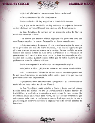 Página91
—¿Ve eso? ¿Debajo de esa ventana en la torre más alta?
—Parece dorado —dijo ella rápidamente.
Eddie estaba incrédulo y se giró hacia donde indicábamos.
—¿De qué están hablando? No hay nada allí. —Yo podría entender
su incredulidad. La visión Dhampir era superior a la de un humano.
La Sra. Terwilliger lo escrutó por un momento antes de fijar su
mirada de nuevo en la torre.
—Es posible que estemos viendo algo que solo puede ser visto por
aquellos que perciben la magia. Esto podría ser lo que necesitamos.
—Entonces, ¿cómo llegamos a él? —pregunté en voz alta. La torre en
sí era poco más que un alto muro de piedra, y no estaba segura de que
ofreciera grandes puntos de apoyo para escalar. Estaba también en una
sección del castillo detrás de una cerca, advirtiendo a los visitantes el
permanecer en el exterior. Con unos pocos turistas más vagando por ahí,
además del ocasional guardabosques, sabía que no había manera de que
pudiéramos saltar la valla encubiertos.
Eddie nos sorprendió a ambas con una sugerencia mágica.
—Yo podría subirla. ¿No pueden hacer un hechizo de invisibilidad?
—Sí… —comencé—. Pero no va a hacer mucho bien si no puedes ver
lo que estás buscando. Me gustaría poder subir… pero creo que está un
poco más allá de mis capacidades.
—¿Podemos ambos ser invisibles? —preguntó—. Tú te quedas en la
parte inferior y me guías. Me dices a dónde ir.
La Sra. Terwilliger volvió invisible a Eddie, y luego lancé el mismo
hechizo sobre mí misma. No era un particularmente fuerte hechizo de
invisibilidad, y cualquiera buscándonos sería capaz de detectarnos. No
queríamos lanzar un hechizo más fuerte, en caso de que tuviéramos que
defendernos más tarde, y estábamos tomando fe de que ningún turista o
guardabosques esperara encontrar a alguien subiendo por las paredes de
las ruinas.
 