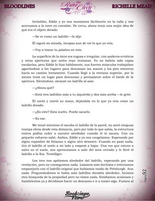 Página92
Invisibles, Eddie y yo nos montamos fácilmente en la valla y nos
acercamos a la torre en cuestión. De cerca, ahora tenía una mejor idea de
qué era el objeto dorado.
—Se ve como un ladrillo —le dije.
Él siguió mi mirada, incapaz aun de ver lo que yo veía.
—Voy a tomar tu palabra en esto.
La superficie de la torre era rugosa e irregular, con asideros erráticos
y otras aperturas que antes eran ventanas. Yo no habría sido capaz
escalarlas, pero Eddie lo hizo hábilmente, sus fuertes músculos trabajaban
agarrándose a los lugares para descansar las manos y los pies mientras
hacía su camino lentamente. Cuando llegó a la ventana superior, por lo
menos tenía un lugar para descansar y permanecer sobre el borde de la
apertura. Elevándose, alcanzó un ladrillo al azar.
—¿Ahora qué?
—Está tres ladrillos más a tu izquierda y dos más arriba —le grité.
Él contó y movió su mano, dejándola en lo que yo veía como un
ladrillo dorado.
—¿Es este? Esta suelto. Puedo sacarlo.
—Es ese.
Me tensé mientras él sacaba el ladrillo de la pared, no sentí ninguna
trampa obvia desde esta distancia, pero por todo lo que sabía, la estructura
entera podría ceder a nuestro alrededor cuando él lo sacara. Con un
pequeño esfuerzo salió. Ambos, Eddie y yo nos congelamos. Esperando por
algún enjambre de fotianas o algún otro desastre. Cuando no pasó nada,
tiró el ladrillo al suelo a mi lado y empezó a bajar. Una vez que estuvo a
salvo en el suelo, nos apresuramos a salir del área cerrada y le llevé el
ladrillo a la Sra. Terwilliger.
Los tres nos apiñamos alrededor del ladrillo, esperando por una
revelación, pero no conseguimos nada. Lazamos más hechizos e intentamos
emparejarlo con el ladrillo original que habíamos traído de Pittsburgh. Aun
nada. Preguntándonos si había más ladrillos dorados alrededor, hicimos
otra búsqueda de la propiedad pero no vimos nada. Estábamos acaloraos y
hambrientos ya y decidimos hacer un descanso e ir a comer algo. Fuimos al
 